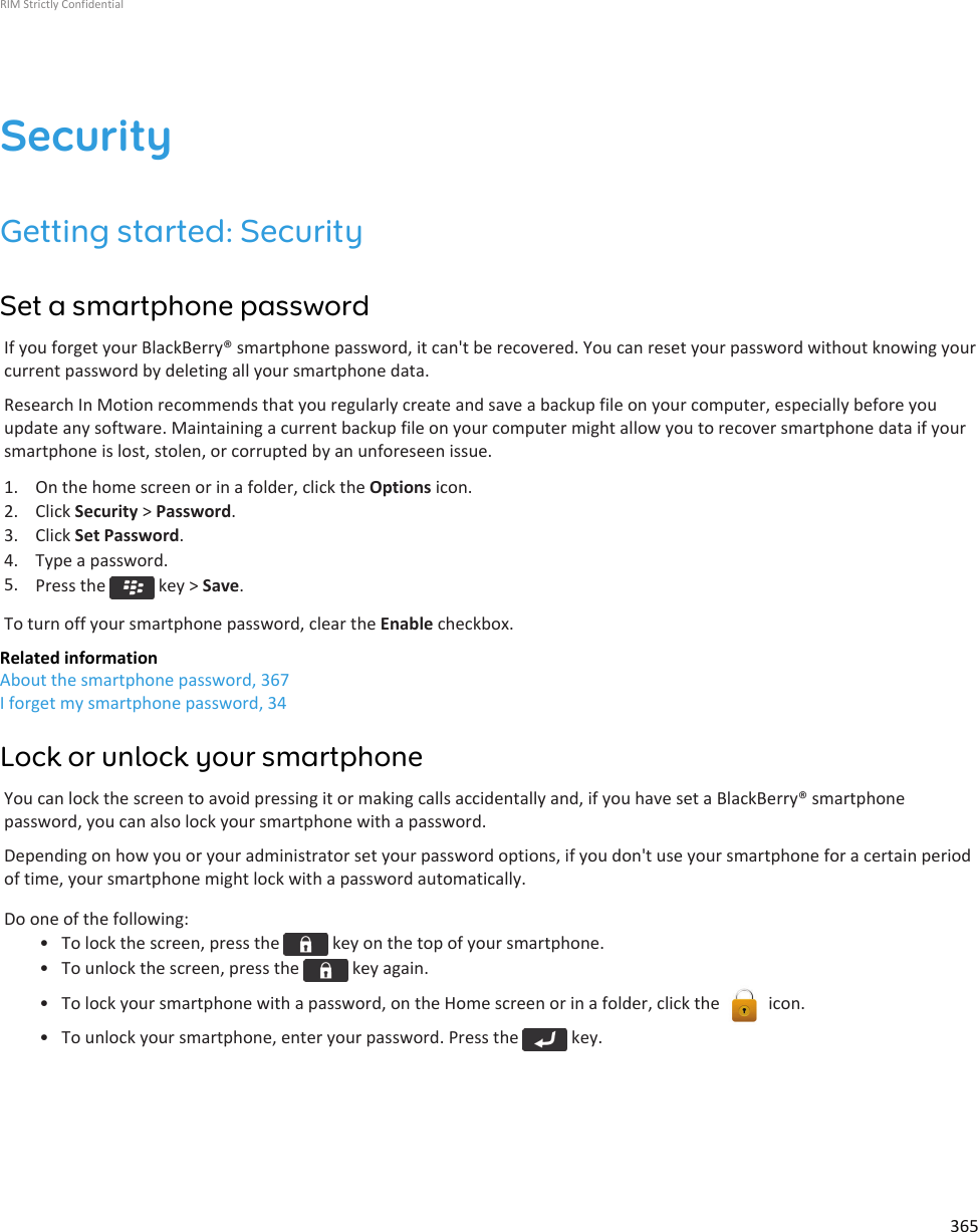 SecurityGetting started: SecuritySet a smartphone passwordIf you forget your BlackBerry® smartphone password, it can&apos;t be recovered. You can reset your password without knowing yourcurrent password by deleting all your smartphone data.Research In Motion recommends that you regularly create and save a backup file on your computer, especially before youupdate any software. Maintaining a current backup file on your computer might allow you to recover smartphone data if yoursmartphone is lost, stolen, or corrupted by an unforeseen issue.1. On the home screen or in a folder, click the Options icon.2. Click Security &gt; Password.3. Click Set Password.4. Type a password.5. Press the   key &gt; Save.To turn off your smartphone password, clear the Enable checkbox.Related informationAbout the smartphone password, 367I forget my smartphone password, 34Lock or unlock your smartphoneYou can lock the screen to avoid pressing it or making calls accidentally and, if you have set a BlackBerry® smartphonepassword, you can also lock your smartphone with a password.Depending on how you or your administrator set your password options, if you don&apos;t use your smartphone for a certain periodof time, your smartphone might lock with a password automatically.Do one of the following:• To lock the screen, press the   key on the top of your smartphone.• To unlock the screen, press the   key again.• To lock your smartphone with a password, on the Home screen or in a folder, click the   icon.• To unlock your smartphone, enter your password. Press the   key.RIM Strictly Confidential365