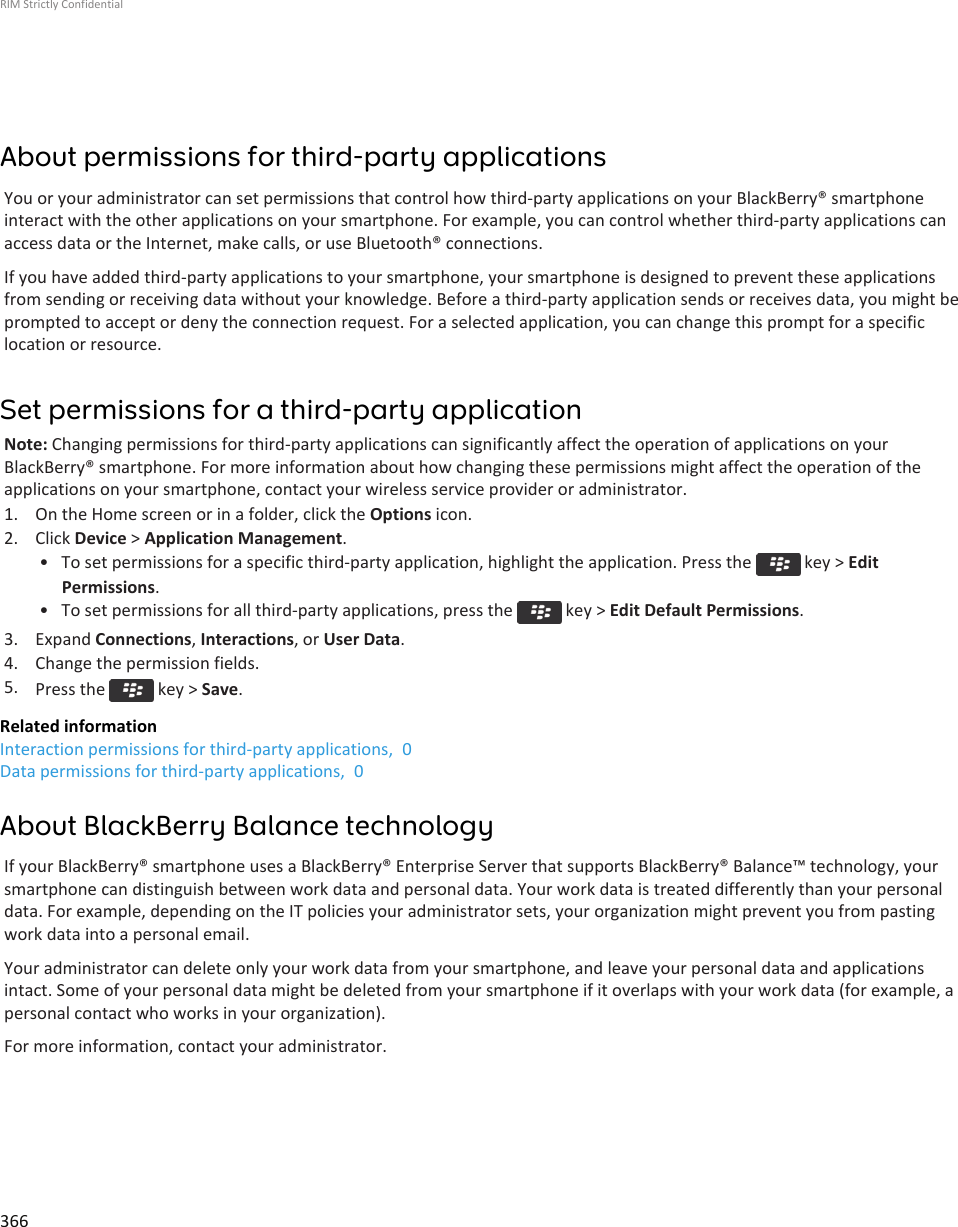About permissions for third-party applicationsYou or your administrator can set permissions that control how third-party applications on your BlackBerry® smartphoneinteract with the other applications on your smartphone. For example, you can control whether third-party applications canaccess data or the Internet, make calls, or use Bluetooth® connections.If you have added third-party applications to your smartphone, your smartphone is designed to prevent these applicationsfrom sending or receiving data without your knowledge. Before a third-party application sends or receives data, you might beprompted to accept or deny the connection request. For a selected application, you can change this prompt for a specificlocation or resource.Set permissions for a third-party applicationNote: Changing permissions for third-party applications can significantly affect the operation of applications on yourBlackBerry® smartphone. For more information about how changing these permissions might affect the operation of theapplications on your smartphone, contact your wireless service provider or administrator.1. On the Home screen or in a folder, click the Options icon.2. Click Device &gt; Application Management.• To set permissions for a specific third-party application, highlight the application. Press the   key &gt; EditPermissions.• To set permissions for all third-party applications, press the   key &gt; Edit Default Permissions.3. Expand Connections, Interactions, or User Data.4. Change the permission fields.5. Press the   key &gt; Save.Related informationInteraction permissions for third-party applications,  0Data permissions for third-party applications,  0About BlackBerry Balance technologyIf your BlackBerry® smartphone uses a BlackBerry® Enterprise Server that supports BlackBerry® Balance™ technology, yoursmartphone can distinguish between work data and personal data. Your work data is treated differently than your personaldata. For example, depending on the IT policies your administrator sets, your organization might prevent you from pastingwork data into a personal email.Your administrator can delete only your work data from your smartphone, and leave your personal data and applicationsintact. Some of your personal data might be deleted from your smartphone if it overlaps with your work data (for example, apersonal contact who works in your organization).For more information, contact your administrator.RIM Strictly Confidential366