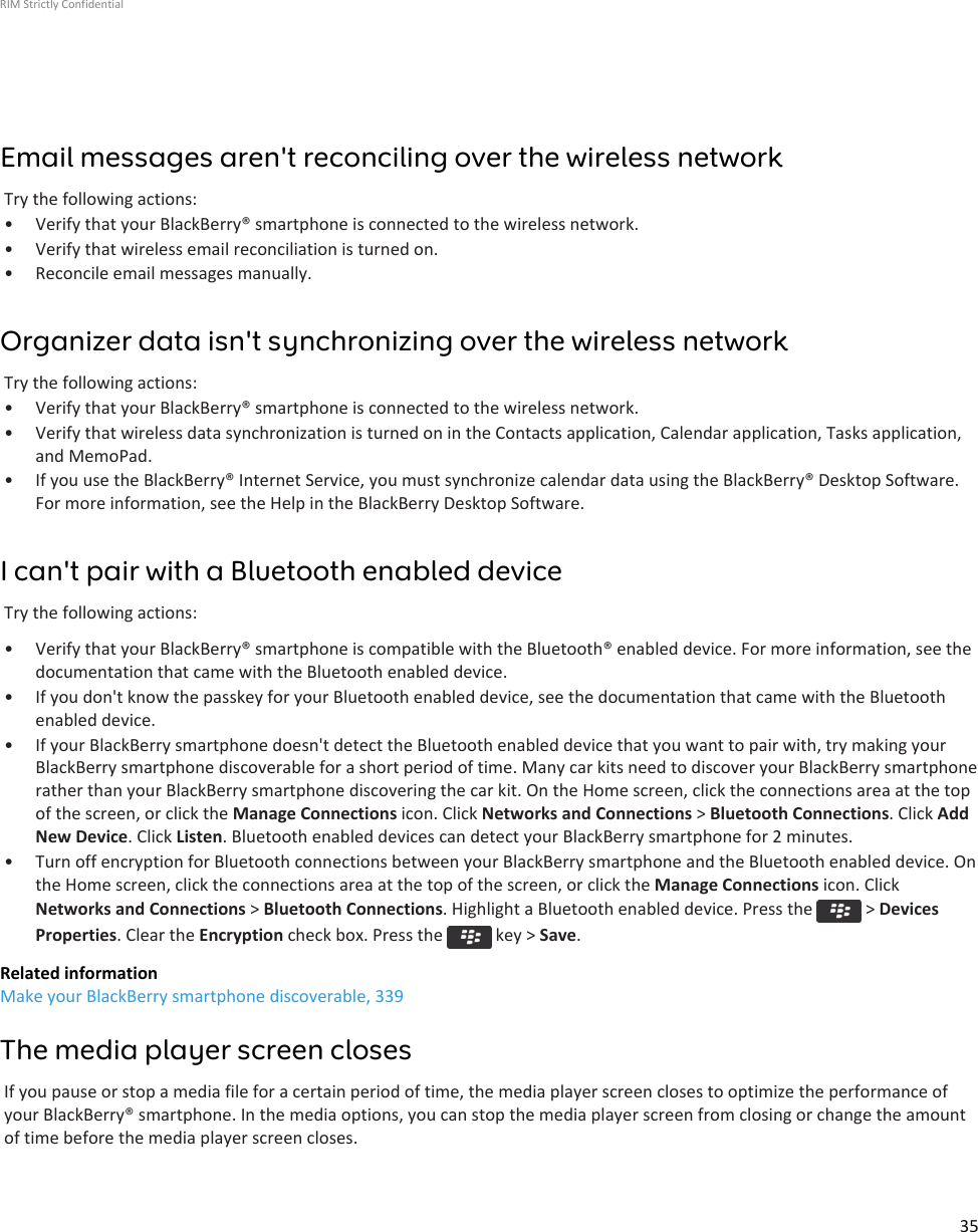 Email messages aren&apos;t reconciling over the wireless networkTry the following actions:• Verify that your BlackBerry® smartphone is connected to the wireless network.• Verify that wireless email reconciliation is turned on.• Reconcile email messages manually.Organizer data isn&apos;t synchronizing over the wireless networkTry the following actions:• Verify that your BlackBerry® smartphone is connected to the wireless network.• Verify that wireless data synchronization is turned on in the Contacts application, Calendar application, Tasks application,and MemoPad.• If you use the BlackBerry® Internet Service, you must synchronize calendar data using the BlackBerry® Desktop Software.For more information, see the Help in the BlackBerry Desktop Software.I can&apos;t pair with a Bluetooth enabled deviceTry the following actions:• Verify that your BlackBerry® smartphone is compatible with the Bluetooth® enabled device. For more information, see thedocumentation that came with the Bluetooth enabled device.• If you don&apos;t know the passkey for your Bluetooth enabled device, see the documentation that came with the Bluetoothenabled device.• If your BlackBerry smartphone doesn&apos;t detect the Bluetooth enabled device that you want to pair with, try making yourBlackBerry smartphone discoverable for a short period of time. Many car kits need to discover your BlackBerry smartphonerather than your BlackBerry smartphone discovering the car kit. On the Home screen, click the connections area at the topof the screen, or click the Manage Connections icon. Click Networks and Connections &gt; Bluetooth Connections. Click AddNew Device. Click Listen. Bluetooth enabled devices can detect your BlackBerry smartphone for 2 minutes.• Turn off encryption for Bluetooth connections between your BlackBerry smartphone and the Bluetooth enabled device. Onthe Home screen, click the connections area at the top of the screen, or click the Manage Connections icon. ClickNetworks and Connections &gt; Bluetooth Connections. Highlight a Bluetooth enabled device. Press the   &gt; DevicesProperties. Clear the Encryption check box. Press the   key &gt; Save.Related informationMake your BlackBerry smartphone discoverable, 339The media player screen closesIf you pause or stop a media file for a certain period of time, the media player screen closes to optimize the performance ofyour BlackBerry® smartphone. In the media options, you can stop the media player screen from closing or change the amountof time before the media player screen closes.RIM Strictly Confidential35