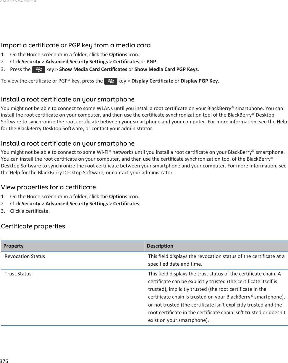 Import a certificate or PGP key from a media card1. On the Home screen or in a folder, click the Options icon.2. Click Security &gt; Advanced Security Settings &gt; Certificates or PGP.3.  Press the   key &gt; Show Media Card Certificates or Show Media Card PGP Keys.To view the certificate or PGP® key, press the   key &gt; Display Certificate or Display PGP Key.Install a root certificate on your smartphoneYou might not be able to connect to some WLANs until you install a root certificate on your BlackBerry® smartphone. You caninstall the root certificate on your computer, and then use the certificate synchronization tool of the BlackBerry® DesktopSoftware to synchronize the root certificate between your smartphone and your computer. For more information, see the Helpfor the BlackBerry Desktop Software, or contact your administrator.Install a root certificate on your smartphoneYou might not be able to connect to some Wi-Fi® networks until you install a root certificate on your BlackBerry® smartphone.You can install the root certificate on your computer, and then use the certificate synchronization tool of the BlackBerry®Desktop Software to synchronize the root certificate between your smartphone and your computer. For more information, seethe Help for the BlackBerry Desktop Software, or contact your administrator.View properties for a certificate1. On the Home screen or in a folder, click the Options icon.2. Click Security &gt; Advanced Security Settings &gt; Certificates.3. Click a certificate.Certificate propertiesProperty DescriptionRevocation Status This field displays the revocation status of the certificate at aspecified date and time.Trust Status This field displays the trust status of the certificate chain. Acertificate can be explicitly trusted (the certificate itself istrusted), implicitly trusted (the root certificate in thecertificate chain is trusted on your BlackBerry® smartphone),or not trusted (the certificate isn&apos;t explicitly trusted and theroot certificate in the certificate chain isn&apos;t trusted or doesn&apos;texist on your smartphone).RIM Strictly Confidential376