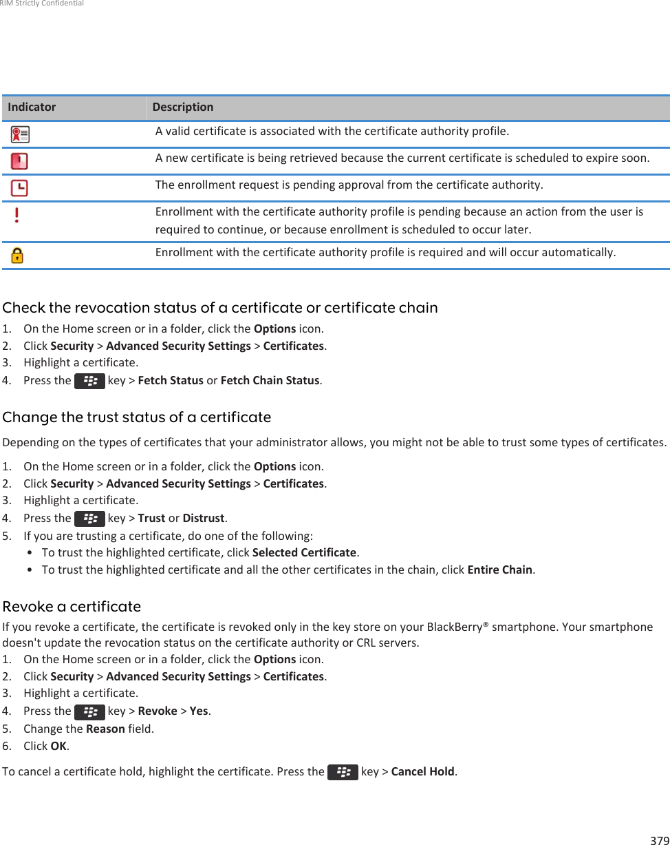 Indicator DescriptionA valid certificate is associated with the certificate authority profile.A new certificate is being retrieved because the current certificate is scheduled to expire soon.The enrollment request is pending approval from the certificate authority.Enrollment with the certificate authority profile is pending because an action from the user isrequired to continue, or because enrollment is scheduled to occur later.Enrollment with the certificate authority profile is required and will occur automatically.Check the revocation status of a certificate or certificate chain1. On the Home screen or in a folder, click the Options icon.2. Click Security &gt; Advanced Security Settings &gt; Certificates.3. Highlight a certificate.4.  Press the   key &gt; Fetch Status or Fetch Chain Status.Change the trust status of a certificateDepending on the types of certificates that your administrator allows, you might not be able to trust some types of certificates.1. On the Home screen or in a folder, click the Options icon.2. Click Security &gt; Advanced Security Settings &gt; Certificates.3. Highlight a certificate.4.  Press the   key &gt; Trust or Distrust.5. If you are trusting a certificate, do one of the following:• To trust the highlighted certificate, click Selected Certificate.• To trust the highlighted certificate and all the other certificates in the chain, click Entire Chain.Revoke a certificateIf you revoke a certificate, the certificate is revoked only in the key store on your BlackBerry® smartphone. Your smartphonedoesn&apos;t update the revocation status on the certificate authority or CRL servers.1. On the Home screen or in a folder, click the Options icon.2. Click Security &gt; Advanced Security Settings &gt; Certificates.3. Highlight a certificate.4.  Press the   key &gt; Revoke &gt; Yes.5. Change the Reason field.6. Click OK.To cancel a certificate hold, highlight the certificate. Press the   key &gt; Cancel Hold.RIM Strictly Confidential379