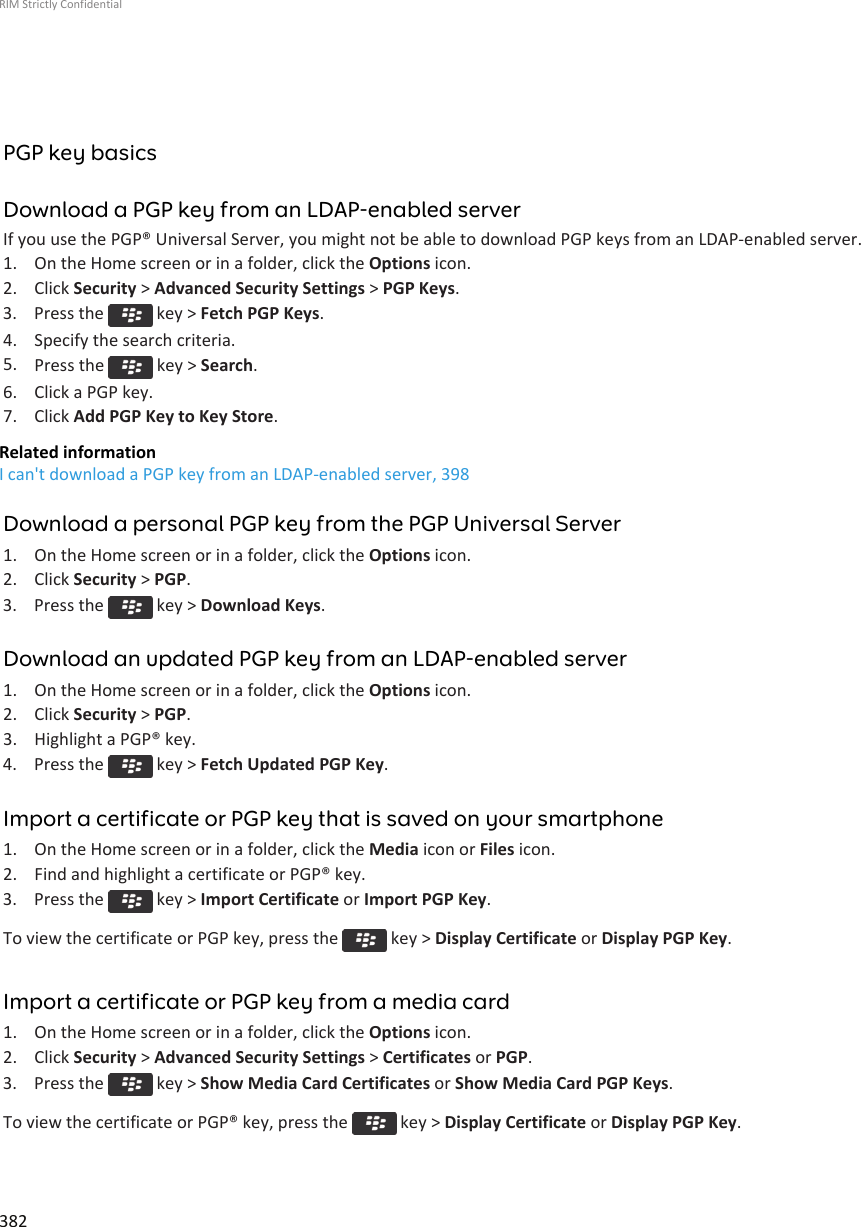 PGP key basicsDownload a PGP key from an LDAP-enabled serverIf you use the PGP® Universal Server, you might not be able to download PGP keys from an LDAP-enabled server.1. On the Home screen or in a folder, click the Options icon.2. Click Security &gt; Advanced Security Settings &gt; PGP Keys.3.  Press the   key &gt; Fetch PGP Keys.4. Specify the search criteria.5. Press the   key &gt; Search.6. Click a PGP key.7. Click Add PGP Key to Key Store.Related informationI can&apos;t download a PGP key from an LDAP-enabled server, 398Download a personal PGP key from the PGP Universal Server1. On the Home screen or in a folder, click the Options icon.2. Click Security &gt; PGP.3.  Press the   key &gt; Download Keys.Download an updated PGP key from an LDAP-enabled server1. On the Home screen or in a folder, click the Options icon.2. Click Security &gt; PGP.3. Highlight a PGP® key.4.  Press the   key &gt; Fetch Updated PGP Key.Import a certificate or PGP key that is saved on your smartphone1. On the Home screen or in a folder, click the Media icon or Files icon.2. Find and highlight a certificate or PGP® key.3.  Press the   key &gt; Import Certificate or Import PGP Key.To view the certificate or PGP key, press the   key &gt; Display Certificate or Display PGP Key.Import a certificate or PGP key from a media card1. On the Home screen or in a folder, click the Options icon.2. Click Security &gt; Advanced Security Settings &gt; Certificates or PGP.3.  Press the   key &gt; Show Media Card Certificates or Show Media Card PGP Keys.To view the certificate or PGP® key, press the   key &gt; Display Certificate or Display PGP Key.RIM Strictly Confidential382