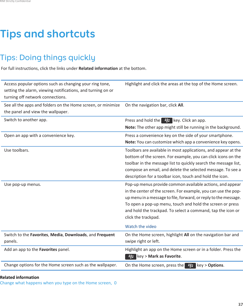 Tips and shortcutsTips: Doing things quicklyFor full instructions, click the links under Related information at the bottom.Access popular options such as changing your ring tone,setting the alarm, viewing notifications, and turning on orturning off network connections.Highlight and click the areas at the top of the Home screen.See all the apps and folders on the Home screen, or minimizethe panel and view the wallpaper.On the navigation bar, click All.Switch to another app. Press and hold the   key. Click an app.Note: The other app might still be running in the background.Open an app with a convenience key. Press a convenience key on the side of your smartphone.Note: You can customize which app a convenience key opens.Use toolbars. Toolbars are available in most applications, and appear at thebottom of the screen. For example, you can click icons on thetoolbar in the message list to quickly search the message list,compose an email, and delete the selected message. To see adescription for a toolbar icon, touch and hold the icon.Use pop-up menus. Pop-up menus provide common available actions, and appearin the center of the screen. For example, you can use the pop-up menu in a message to file, forward, or reply to the message.To open a pop-up menu, touch and hold the screen or pressand hold the trackpad. To select a command, tap the icon orclick the trackpad.Watch the videoSwitch to the Favorites, Media, Downloads, and Frequentpanels.On the Home screen, highlight All on the navigation bar andswipe right or left.Add an app to the Favorites panel. Highlight an app on the Home screen or in a folder. Press the key &gt; Mark as Favorite.Change options for the Home screen such as the wallpaper. On the Home screen, press the   key &gt; Options.Related informationChange what happens when you type on the Home screen,  0RIM Strictly Confidential37