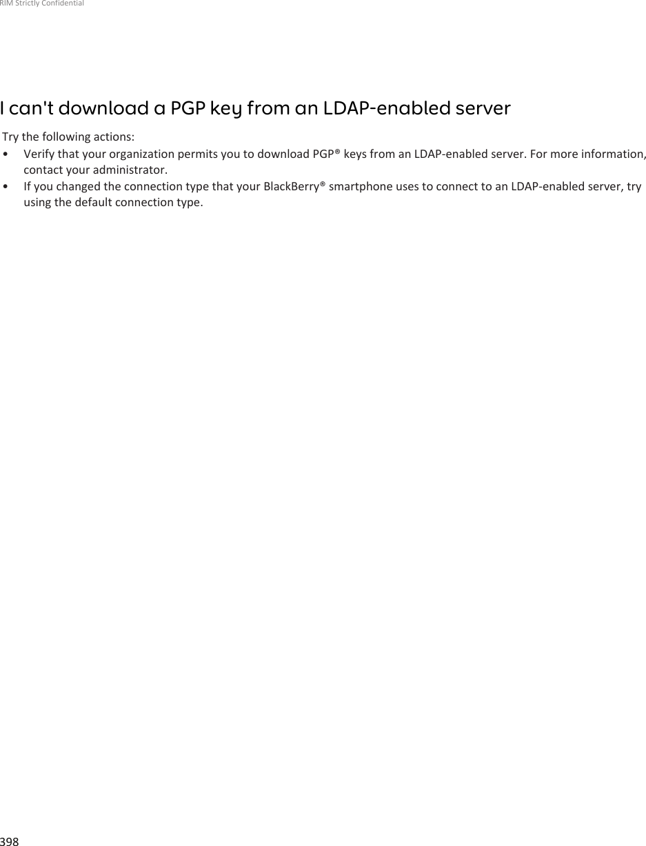 I can&apos;t download a PGP key from an LDAP-enabled serverTry the following actions:• Verify that your organization permits you to download PGP® keys from an LDAP-enabled server. For more information,contact your administrator.• If you changed the connection type that your BlackBerry® smartphone uses to connect to an LDAP-enabled server, tryusing the default connection type.RIM Strictly Confidential398