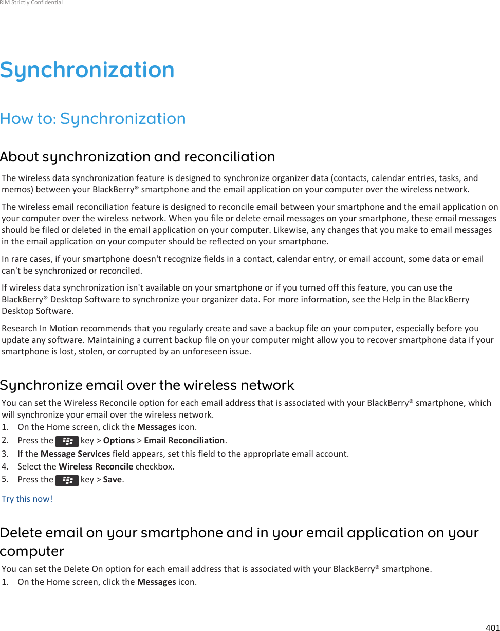 SynchronizationHow to: SynchronizationAbout synchronization and reconciliationThe wireless data synchronization feature is designed to synchronize organizer data (contacts, calendar entries, tasks, andmemos) between your BlackBerry® smartphone and the email application on your computer over the wireless network.The wireless email reconciliation feature is designed to reconcile email between your smartphone and the email application onyour computer over the wireless network. When you file or delete email messages on your smartphone, these email messagesshould be filed or deleted in the email application on your computer. Likewise, any changes that you make to email messagesin the email application on your computer should be reflected on your smartphone.In rare cases, if your smartphone doesn&apos;t recognize fields in a contact, calendar entry, or email account, some data or emailcan&apos;t be synchronized or reconciled.If wireless data synchronization isn&apos;t available on your smartphone or if you turned off this feature, you can use theBlackBerry® Desktop Software to synchronize your organizer data. For more information, see the Help in the BlackBerryDesktop Software.Research In Motion recommends that you regularly create and save a backup file on your computer, especially before youupdate any software. Maintaining a current backup file on your computer might allow you to recover smartphone data if yoursmartphone is lost, stolen, or corrupted by an unforeseen issue.Synchronize email over the wireless networkYou can set the Wireless Reconcile option for each email address that is associated with your BlackBerry® smartphone, whichwill synchronize your email over the wireless network.1. On the Home screen, click the Messages icon.2. Press the   key &gt; Options &gt; Email Reconciliation.3. If the Message Services field appears, set this field to the appropriate email account.4. Select the Wireless Reconcile checkbox.5. Press the   key &gt; Save.Try this now!Delete email on your smartphone and in your email application on yourcomputerYou can set the Delete On option for each email address that is associated with your BlackBerry® smartphone.1. On the Home screen, click the Messages icon.RIM Strictly Confidential401