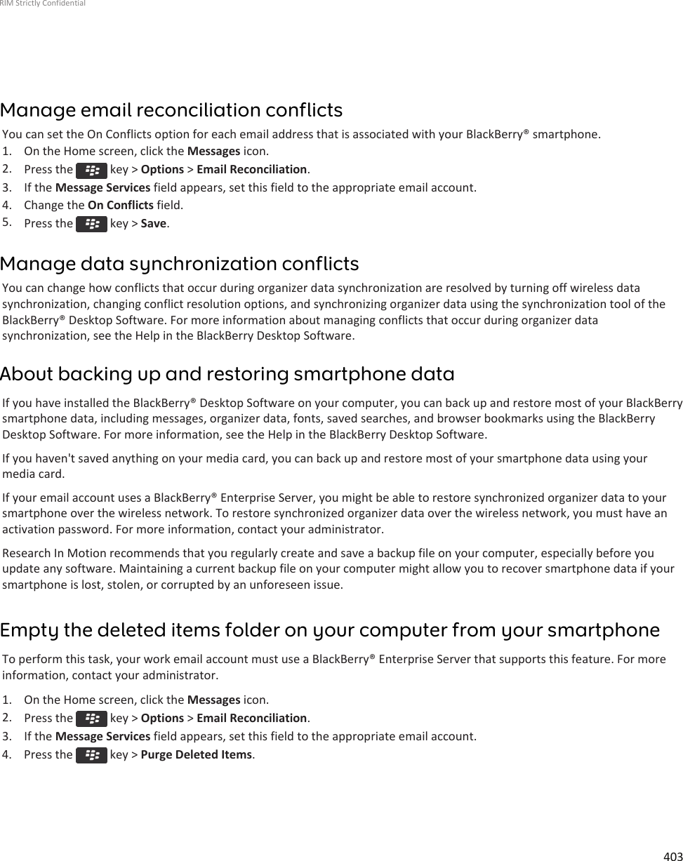 Manage email reconciliation conflictsYou can set the On Conflicts option for each email address that is associated with your BlackBerry® smartphone.1. On the Home screen, click the Messages icon.2. Press the   key &gt; Options &gt; Email Reconciliation.3. If the Message Services field appears, set this field to the appropriate email account.4. Change the On Conflicts field.5. Press the   key &gt; Save.Manage data synchronization conflictsYou can change how conflicts that occur during organizer data synchronization are resolved by turning off wireless datasynchronization, changing conflict resolution options, and synchronizing organizer data using the synchronization tool of theBlackBerry® Desktop Software. For more information about managing conflicts that occur during organizer datasynchronization, see the Help in the BlackBerry Desktop Software.About backing up and restoring smartphone dataIf you have installed the BlackBerry® Desktop Software on your computer, you can back up and restore most of your BlackBerrysmartphone data, including messages, organizer data, fonts, saved searches, and browser bookmarks using the BlackBerryDesktop Software. For more information, see the Help in the BlackBerry Desktop Software.If you haven&apos;t saved anything on your media card, you can back up and restore most of your smartphone data using yourmedia card.If your email account uses a BlackBerry® Enterprise Server, you might be able to restore synchronized organizer data to yoursmartphone over the wireless network. To restore synchronized organizer data over the wireless network, you must have anactivation password. For more information, contact your administrator.Research In Motion recommends that you regularly create and save a backup file on your computer, especially before youupdate any software. Maintaining a current backup file on your computer might allow you to recover smartphone data if yoursmartphone is lost, stolen, or corrupted by an unforeseen issue.Empty the deleted items folder on your computer from your smartphoneTo perform this task, your work email account must use a BlackBerry® Enterprise Server that supports this feature. For moreinformation, contact your administrator.1. On the Home screen, click the Messages icon.2. Press the   key &gt; Options &gt; Email Reconciliation.3. If the Message Services field appears, set this field to the appropriate email account.4.  Press the   key &gt; Purge Deleted Items.RIM Strictly Confidential403