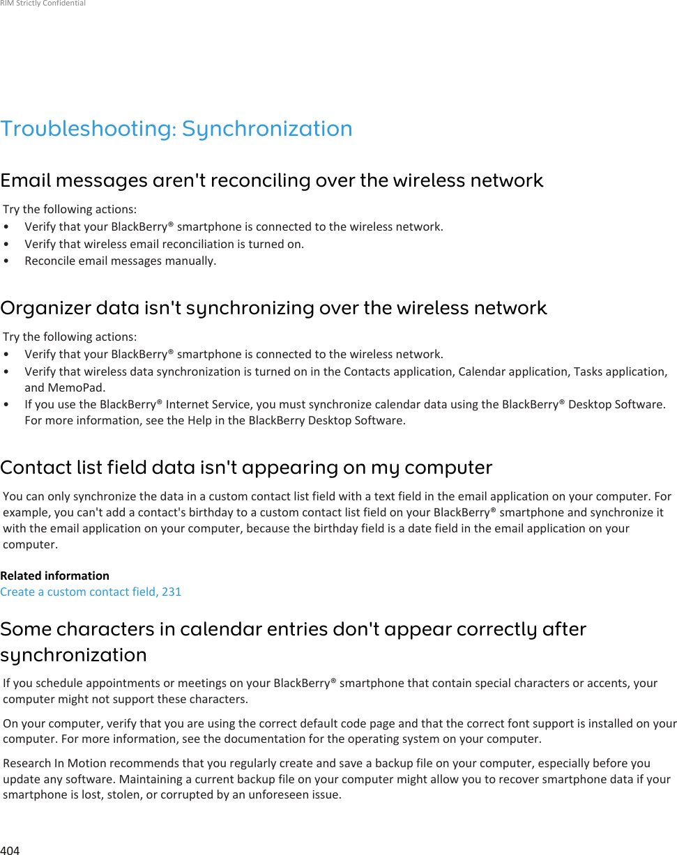 Troubleshooting: SynchronizationEmail messages aren&apos;t reconciling over the wireless networkTry the following actions:• Verify that your BlackBerry® smartphone is connected to the wireless network.• Verify that wireless email reconciliation is turned on.• Reconcile email messages manually.Organizer data isn&apos;t synchronizing over the wireless networkTry the following actions:• Verify that your BlackBerry® smartphone is connected to the wireless network.• Verify that wireless data synchronization is turned on in the Contacts application, Calendar application, Tasks application,and MemoPad.• If you use the BlackBerry® Internet Service, you must synchronize calendar data using the BlackBerry® Desktop Software.For more information, see the Help in the BlackBerry Desktop Software.Contact list field data isn&apos;t appearing on my computerYou can only synchronize the data in a custom contact list field with a text field in the email application on your computer. Forexample, you can&apos;t add a contact&apos;s birthday to a custom contact list field on your BlackBerry® smartphone and synchronize itwith the email application on your computer, because the birthday field is a date field in the email application on yourcomputer.Related informationCreate a custom contact field, 231Some characters in calendar entries don&apos;t appear correctly aftersynchronizationIf you schedule appointments or meetings on your BlackBerry® smartphone that contain special characters or accents, yourcomputer might not support these characters.On your computer, verify that you are using the correct default code page and that the correct font support is installed on yourcomputer. For more information, see the documentation for the operating system on your computer.Research In Motion recommends that you regularly create and save a backup file on your computer, especially before youupdate any software. Maintaining a current backup file on your computer might allow you to recover smartphone data if yoursmartphone is lost, stolen, or corrupted by an unforeseen issue.RIM Strictly Confidential404