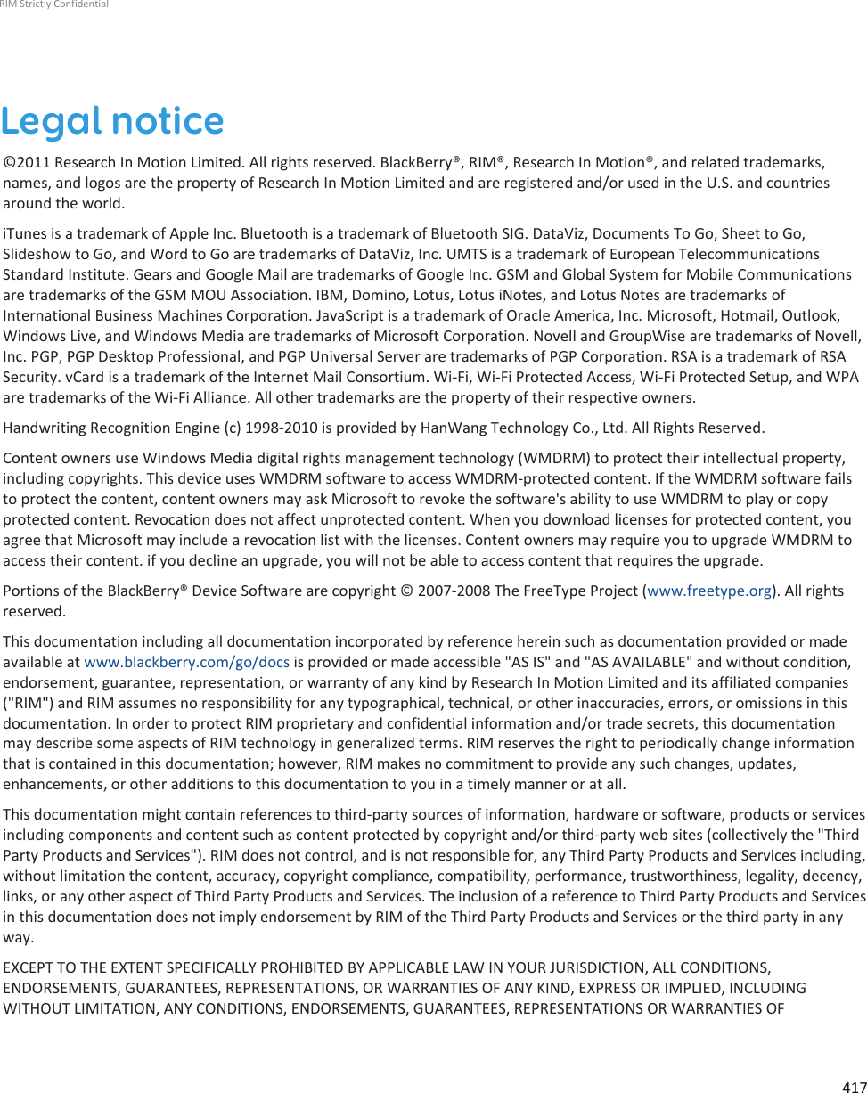 Legal notice©2011 Research In Motion Limited. All rights reserved. BlackBerry®, RIM®, Research In Motion®, and related trademarks,names, and logos are the property of Research In Motion Limited and are registered and/or used in the U.S. and countriesaround the world.iTunes is a trademark of Apple Inc. Bluetooth is a trademark of Bluetooth SIG. DataViz, Documents To Go, Sheet to Go,Slideshow to Go, and Word to Go are trademarks of DataViz, Inc. UMTS is a trademark of European TelecommunicationsStandard Institute. Gears and Google Mail are trademarks of Google Inc. GSM and Global System for Mobile Communicationsare trademarks of the GSM MOU Association. IBM, Domino, Lotus, Lotus iNotes, and Lotus Notes are trademarks ofInternational Business Machines Corporation. JavaScript is a trademark of Oracle America, Inc. Microsoft, Hotmail, Outlook,Windows Live, and Windows Media are trademarks of Microsoft Corporation. Novell and GroupWise are trademarks of Novell,Inc. PGP, PGP Desktop Professional, and PGP Universal Server are trademarks of PGP Corporation. RSA is a trademark of RSASecurity. vCard is a trademark of the Internet Mail Consortium. Wi-Fi, Wi-Fi Protected Access, Wi-Fi Protected Setup, and WPAare trademarks of the Wi-Fi Alliance. All other trademarks are the property of their respective owners.Handwriting Recognition Engine (c) 1998-2010 is provided by HanWang Technology Co., Ltd. All Rights Reserved.Content owners use Windows Media digital rights management technology (WMDRM) to protect their intellectual property,including copyrights. This device uses WMDRM software to access WMDRM-protected content. If the WMDRM software failsto protect the content, content owners may ask Microsoft to revoke the software&apos;s ability to use WMDRM to play or copyprotected content. Revocation does not affect unprotected content. When you download licenses for protected content, youagree that Microsoft may include a revocation list with the licenses. Content owners may require you to upgrade WMDRM toaccess their content. if you decline an upgrade, you will not be able to access content that requires the upgrade.Portions of the BlackBerry® Device Software are copyright © 2007-2008 The FreeType Project (www.freetype.org). All rightsreserved.This documentation including all documentation incorporated by reference herein such as documentation provided or madeavailable at www.blackberry.com/go/docs is provided or made accessible &quot;AS IS&quot; and &quot;AS AVAILABLE&quot; and without condition,endorsement, guarantee, representation, or warranty of any kind by Research In Motion Limited and its affiliated companies(&quot;RIM&quot;) and RIM assumes no responsibility for any typographical, technical, or other inaccuracies, errors, or omissions in thisdocumentation. In order to protect RIM proprietary and confidential information and/or trade secrets, this documentationmay describe some aspects of RIM technology in generalized terms. RIM reserves the right to periodically change informationthat is contained in this documentation; however, RIM makes no commitment to provide any such changes, updates,enhancements, or other additions to this documentation to you in a timely manner or at all.This documentation might contain references to third-party sources of information, hardware or software, products or servicesincluding components and content such as content protected by copyright and/or third-party web sites (collectively the &quot;ThirdParty Products and Services&quot;). RIM does not control, and is not responsible for, any Third Party Products and Services including,without limitation the content, accuracy, copyright compliance, compatibility, performance, trustworthiness, legality, decency,links, or any other aspect of Third Party Products and Services. The inclusion of a reference to Third Party Products and Servicesin this documentation does not imply endorsement by RIM of the Third Party Products and Services or the third party in anyway.EXCEPT TO THE EXTENT SPECIFICALLY PROHIBITED BY APPLICABLE LAW IN YOUR JURISDICTION, ALL CONDITIONS,ENDORSEMENTS, GUARANTEES, REPRESENTATIONS, OR WARRANTIES OF ANY KIND, EXPRESS OR IMPLIED, INCLUDINGWITHOUT LIMITATION, ANY CONDITIONS, ENDORSEMENTS, GUARANTEES, REPRESENTATIONS OR WARRANTIES OFRIM Strictly Confidential417