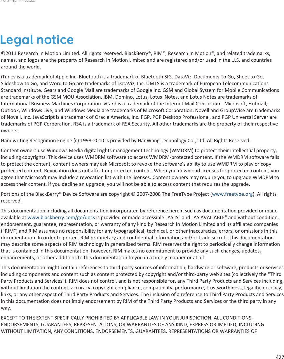 Legal notice©2011 Research In Motion Limited. All rights reserved. BlackBerry®, RIM®, Research In Motion®, and related trademarks,names, and logos are the property of Research In Motion Limited and are registered and/or used in the U.S. and countriesaround the world.iTunes is a trademark of Apple Inc. Bluetooth is a trademark of Bluetooth SIG. DataViz, Documents To Go, Sheet to Go,Slideshow to Go, and Word to Go are trademarks of DataViz, Inc. UMTS is a trademark of European TelecommunicationsStandard Institute. Gears and Google Mail are trademarks of Google Inc. GSM and Global System for Mobile Communicationsare trademarks of the GSM MOU Association. IBM, Domino, Lotus, Lotus iNotes, and Lotus Notes are trademarks ofInternational Business Machines Corporation. vCard is a trademark of the Internet Mail Consortium. Microsoft, Hotmail,Outlook, Windows Live, and Windows Media are trademarks of Microsoft Corporation. Novell and GroupWise are trademarksof Novell, Inc. JavaScript is a trademark of Oracle America, Inc. PGP, PGP Desktop Professional, and PGP Universal Server aretrademarks of PGP Corporation. RSA is a trademark of RSA Security. All other trademarks are the property of their respectiveowners.Handwriting Recognition Engine (c) 1998-2010 is provided by HanWang Technology Co., Ltd. All Rights Reserved.Content owners use Windows Media digital rights management technology (WMDRM) to protect their intellectual property,including copyrights. This device uses WMDRM software to access WMDRM-protected content. If the WMDRM software failsto protect the content, content owners may ask Microsoft to revoke the software&apos;s ability to use WMDRM to play or copyprotected content. Revocation does not affect unprotected content. When you download licenses for protected content, youagree that Microsoft may include a revocation list with the licenses. Content owners may require you to upgrade WMDRM toaccess their content. if you decline an upgrade, you will not be able to access content that requires the upgrade.Portions of the BlackBerry® Device Software are copyright © 2007-2008 The FreeType Project (www.freetype.org). All rightsreserved.This documentation including all documentation incorporated by reference herein such as documentation provided or madeavailable at www.blackberry.com/go/docs is provided or made accessible &quot;AS IS&quot; and &quot;AS AVAILABLE&quot; and without condition,endorsement, guarantee, representation, or warranty of any kind by Research In Motion Limited and its affiliated companies(&quot;RIM&quot;) and RIM assumes no responsibility for any typographical, technical, or other inaccuracies, errors, or omissions in thisdocumentation. In order to protect RIM proprietary and confidential information and/or trade secrets, this documentationmay describe some aspects of RIM technology in generalized terms. RIM reserves the right to periodically change informationthat is contained in this documentation; however, RIM makes no commitment to provide any such changes, updates,enhancements, or other additions to this documentation to you in a timely manner or at all.This documentation might contain references to third-party sources of information, hardware or software, products or servicesincluding components and content such as content protected by copyright and/or third-party web sites (collectively the &quot;ThirdParty Products and Services&quot;). RIM does not control, and is not responsible for, any Third Party Products and Services including,without limitation the content, accuracy, copyright compliance, compatibility, performance, trustworthiness, legality, decency,links, or any other aspect of Third Party Products and Services. The inclusion of a reference to Third Party Products and Servicesin this documentation does not imply endorsement by RIM of the Third Party Products and Services or the third party in anyway.EXCEPT TO THE EXTENT SPECIFICALLY PROHIBITED BY APPLICABLE LAW IN YOUR JURISDICTION, ALL CONDITIONS,ENDORSEMENTS, GUARANTEES, REPRESENTATIONS, OR WARRANTIES OF ANY KIND, EXPRESS OR IMPLIED, INCLUDINGWITHOUT LIMITATION, ANY CONDITIONS, ENDORSEMENTS, GUARANTEES, REPRESENTATIONS OR WARRANTIES OFRIM Strictly Confidential427