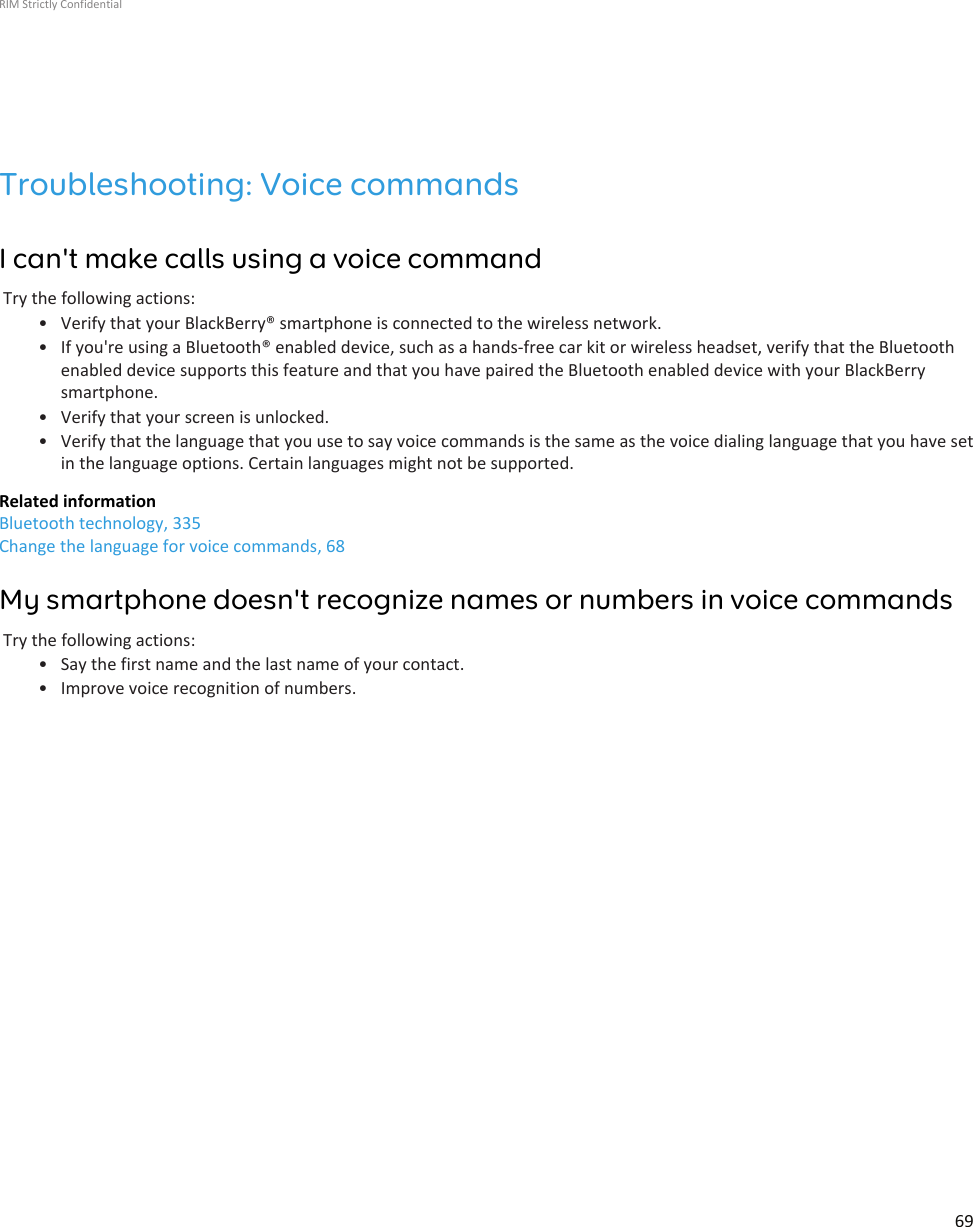 Troubleshooting: Voice commandsI can&apos;t make calls using a voice commandTry the following actions:• Verify that your BlackBerry® smartphone is connected to the wireless network.• If you&apos;re using a Bluetooth® enabled device, such as a hands-free car kit or wireless headset, verify that the Bluetoothenabled device supports this feature and that you have paired the Bluetooth enabled device with your BlackBerrysmartphone.• Verify that your screen is unlocked.• Verify that the language that you use to say voice commands is the same as the voice dialing language that you have setin the language options. Certain languages might not be supported.Related informationBluetooth technology, 335Change the language for voice commands, 68My smartphone doesn&apos;t recognize names or numbers in voice commandsTry the following actions:• Say the first name and the last name of your contact.• Improve voice recognition of numbers.RIM Strictly Confidential69