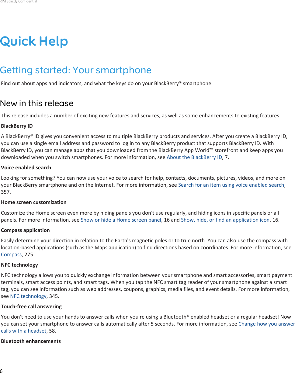 Quick HelpGetting started: Your smartphoneFind out about apps and indicators, and what the keys do on your BlackBerry® smartphone.New in this releaseThis release includes a number of exciting new features and services, as well as some enhancements to existing features.BlackBerry IDA BlackBerry® ID gives you convenient access to multiple BlackBerry products and services. After you create a BlackBerry ID,you can use a single email address and password to log in to any BlackBerry product that supports BlackBerry ID. WithBlackBerry ID, you can manage apps that you downloaded from the BlackBerry App World™ storefront and keep apps youdownloaded when you switch smartphones. For more information, see About the BlackBerry ID, 7.Voice enabled searchLooking for something? You can now use your voice to search for help, contacts, documents, pictures, videos, and more onyour BlackBerry smartphone and on the Internet. For more information, see Search for an item using voice enabled search,357.Home screen customizationCustomize the Home screen even more by hiding panels you don&apos;t use regularly, and hiding icons in specific panels or allpanels. For more information, see Show or hide a Home screen panel, 16 and Show, hide, or find an application icon, 16.Compass applicationEasily determine your direction in relation to the Earth&apos;s magnetic poles or to true north. You can also use the compass withlocation-based applications (such as the Maps application) to find directions based on coordinates. For more information, seeCompass, 275.NFC technologyNFC technology allows you to quickly exchange information between your smartphone and smart accessories, smart paymentterminals, smart access points, and smart tags. When you tap the NFC smart tag reader of your smartphone against a smarttag, you can see information such as web addresses, coupons, graphics, media files, and event details. For more information,see NFC technology, 345.Touch-free call answeringYou don&apos;t need to use your hands to answer calls when you&apos;re using a Bluetooth® enabled headset or a regular headset! Nowyou can set your smartphone to answer calls automatically after 5 seconds. For more information, see Change how you answercalls with a headset, 58.Bluetooth enhancementsRIM Strictly Confidential6