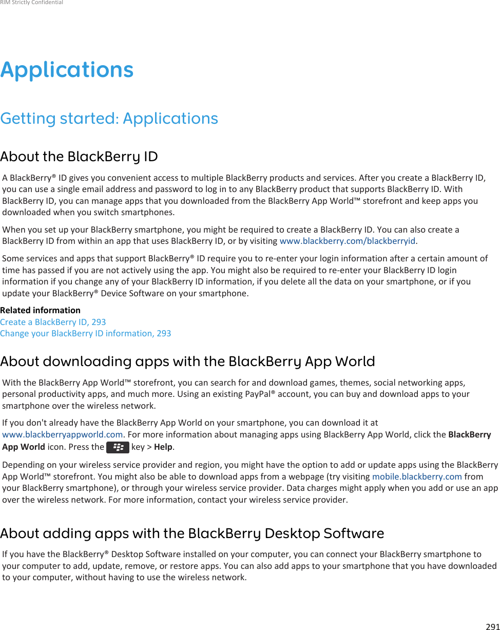 ApplicationsGetting started: ApplicationsAbout the BlackBerry IDA BlackBerry® ID gives you convenient access to multiple BlackBerry products and services. After you create a BlackBerry ID,you can use a single email address and password to log in to any BlackBerry product that supports BlackBerry ID. WithBlackBerry ID, you can manage apps that you downloaded from the BlackBerry App World™ storefront and keep apps youdownloaded when you switch smartphones.When you set up your BlackBerry smartphone, you might be required to create a BlackBerry ID. You can also create aBlackBerry ID from within an app that uses BlackBerry ID, or by visiting www.blackberry.com/blackberryid.Some services and apps that support BlackBerry® ID require you to re-enter your login information after a certain amount oftime has passed if you are not actively using the app. You might also be required to re-enter your BlackBerry ID logininformation if you change any of your BlackBerry ID information, if you delete all the data on your smartphone, or if youupdate your BlackBerry® Device Software on your smartphone.Related informationCreate a BlackBerry ID, 293Change your BlackBerry ID information, 293About downloading apps with the BlackBerry App WorldWith the BlackBerry App World™ storefront, you can search for and download games, themes, social networking apps,personal productivity apps, and much more. Using an existing PayPal® account, you can buy and download apps to yoursmartphone over the wireless network.If you don&apos;t already have the BlackBerry App World on your smartphone, you can download it atwww.blackberryappworld.com. For more information about managing apps using BlackBerry App World, click the BlackBerryApp World icon. Press the   key &gt; Help.Depending on your wireless service provider and region, you might have the option to add or update apps using the BlackBerryApp World™ storefront. You might also be able to download apps from a webpage (try visiting mobile.blackberry.com fromyour BlackBerry smartphone), or through your wireless service provider. Data charges might apply when you add or use an appover the wireless network. For more information, contact your wireless service provider.About adding apps with the BlackBerry Desktop SoftwareIf you have the BlackBerry® Desktop Software installed on your computer, you can connect your BlackBerry smartphone toyour computer to add, update, remove, or restore apps. You can also add apps to your smartphone that you have downloadedto your computer, without having to use the wireless network.RIM Strictly Confidential291