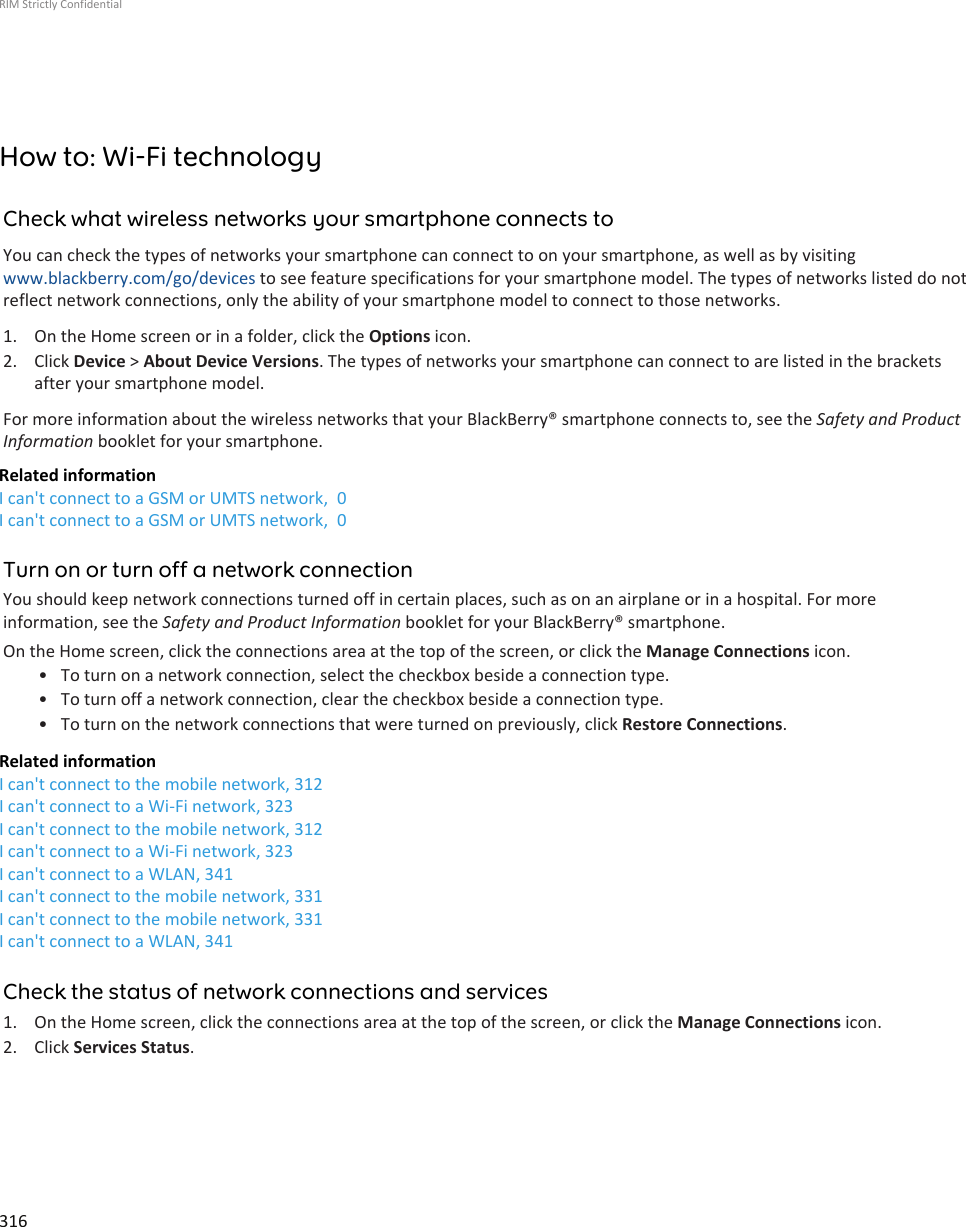 How to: Wi-Fi technologyCheck what wireless networks your smartphone connects toYou can check the types of networks your smartphone can connect to on your smartphone, as well as by visitingwww.blackberry.com/go/devices to see feature specifications for your smartphone model. The types of networks listed do notreflect network connections, only the ability of your smartphone model to connect to those networks.1. On the Home screen or in a folder, click the Options icon.2. Click Device &gt; About Device Versions. The types of networks your smartphone can connect to are listed in the bracketsafter your smartphone model.For more information about the wireless networks that your BlackBerry® smartphone connects to, see the Safety and ProductInformation booklet for your smartphone.Related informationI can&apos;t connect to a GSM or UMTS network,  0I can&apos;t connect to a GSM or UMTS network,  0Turn on or turn off a network connectionYou should keep network connections turned off in certain places, such as on an airplane or in a hospital. For moreinformation, see the Safety and Product Information booklet for your BlackBerry® smartphone.On the Home screen, click the connections area at the top of the screen, or click the Manage Connections icon.• To turn on a network connection, select the checkbox beside a connection type.• To turn off a network connection, clear the checkbox beside a connection type.• To turn on the network connections that were turned on previously, click Restore Connections.Related informationI can&apos;t connect to the mobile network, 312I can&apos;t connect to a Wi-Fi network, 323I can&apos;t connect to the mobile network, 312I can&apos;t connect to a Wi-Fi network, 323I can&apos;t connect to a WLAN, 341I can&apos;t connect to the mobile network, 331I can&apos;t connect to the mobile network, 331I can&apos;t connect to a WLAN, 341Check the status of network connections and services1. On the Home screen, click the connections area at the top of the screen, or click the Manage Connections icon.2. Click Services Status.RIM Strictly Confidential316
