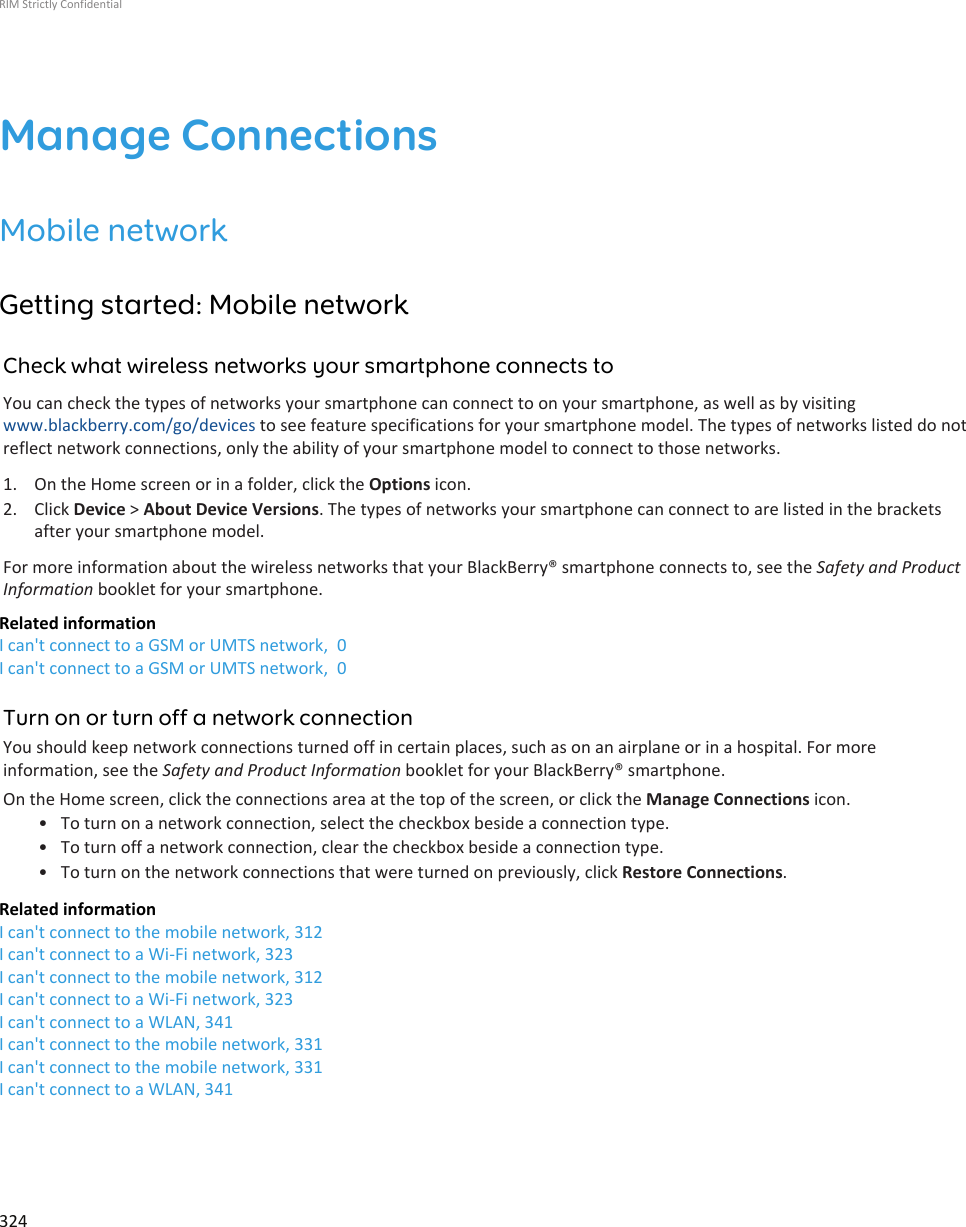 Manage ConnectionsMobile networkGetting started: Mobile networkCheck what wireless networks your smartphone connects toYou can check the types of networks your smartphone can connect to on your smartphone, as well as by visitingwww.blackberry.com/go/devices to see feature specifications for your smartphone model. The types of networks listed do notreflect network connections, only the ability of your smartphone model to connect to those networks.1. On the Home screen or in a folder, click the Options icon.2. Click Device &gt; About Device Versions. The types of networks your smartphone can connect to are listed in the bracketsafter your smartphone model.For more information about the wireless networks that your BlackBerry® smartphone connects to, see the Safety and ProductInformation booklet for your smartphone.Related informationI can&apos;t connect to a GSM or UMTS network,  0I can&apos;t connect to a GSM or UMTS network,  0Turn on or turn off a network connectionYou should keep network connections turned off in certain places, such as on an airplane or in a hospital. For moreinformation, see the Safety and Product Information booklet for your BlackBerry® smartphone.On the Home screen, click the connections area at the top of the screen, or click the Manage Connections icon.• To turn on a network connection, select the checkbox beside a connection type.• To turn off a network connection, clear the checkbox beside a connection type.• To turn on the network connections that were turned on previously, click Restore Connections.Related informationI can&apos;t connect to the mobile network, 312I can&apos;t connect to a Wi-Fi network, 323I can&apos;t connect to the mobile network, 312I can&apos;t connect to a Wi-Fi network, 323I can&apos;t connect to a WLAN, 341I can&apos;t connect to the mobile network, 331I can&apos;t connect to the mobile network, 331I can&apos;t connect to a WLAN, 341RIM Strictly Confidential324