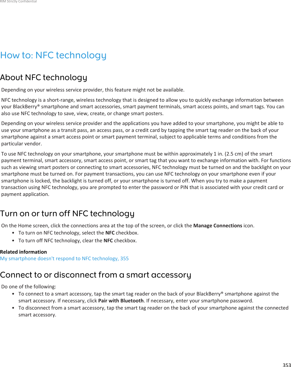 How to: NFC technologyAbout NFC technologyDepending on your wireless service provider, this feature might not be available.NFC technology is a short-range, wireless technology that is designed to allow you to quickly exchange information betweenyour BlackBerry® smartphone and smart accessories, smart payment terminals, smart access points, and smart tags. You canalso use NFC technology to save, view, create, or change smart posters.Depending on your wireless service provider and the applications you have added to your smartphone, you might be able touse your smartphone as a transit pass, an access pass, or a credit card by tapping the smart tag reader on the back of yoursmartphone against a smart access point or smart payment terminal, subject to applicable terms and conditions from theparticular vendor.To use NFC technology on your smartphone, your smartphone must be within approximately 1 in. (2.5 cm) of the smartpayment terminal, smart accessory, smart access point, or smart tag that you want to exchange information with. For functionssuch as viewing smart posters or connecting to smart accessories, NFC technology must be turned on and the backlight on yoursmartphone must be turned on. For payment transactions, you can use NFC technology on your smartphone even if yoursmartphone is locked, the backlight is turned off, or your smartphone is turned off. When you try to make a paymenttransaction using NFC technology, you are prompted to enter the password or PIN that is associated with your credit card orpayment application.Turn on or turn off NFC technologyOn the Home screen, click the connections area at the top of the screen, or click the Manage Connections icon.• To turn on NFC technology, select the NFC checkbox.• To turn off NFC technology, clear the NFC checkbox.Related informationMy smartphone doesn&apos;t respond to NFC technology, 355Connect to or disconnect from a smart accessoryDo one of the following:• To connect to a smart accessory, tap the smart tag reader on the back of your BlackBerry® smartphone against thesmart accessory. If necessary, click Pair with Bluetooth. If necessary, enter your smartphone password.• To disconnect from a smart accessory, tap the smart tag reader on the back of your smartphone against the connectedsmart accessory.RIM Strictly Confidential353