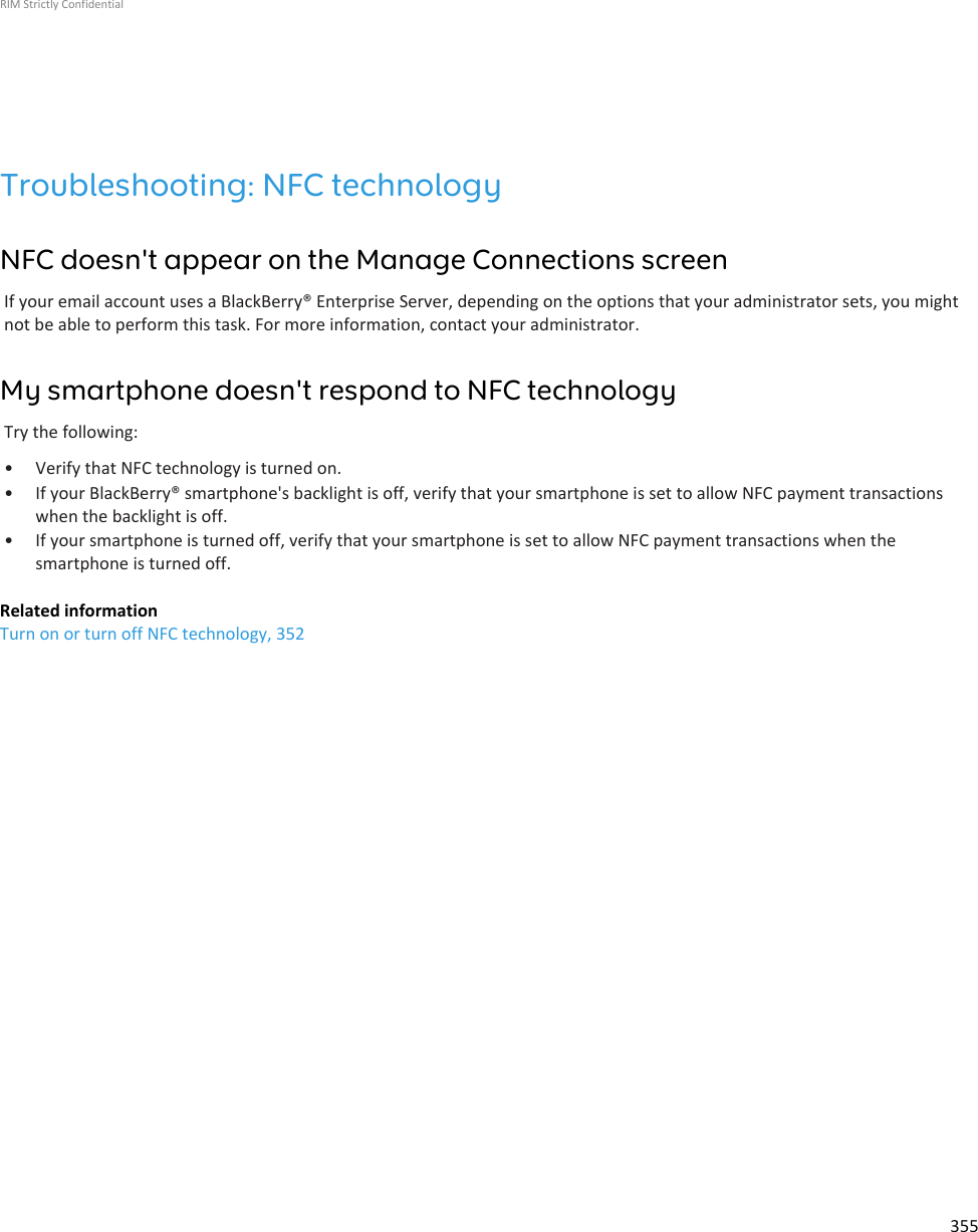 Troubleshooting: NFC technologyNFC doesn&apos;t appear on the Manage Connections screenIf your email account uses a BlackBerry® Enterprise Server, depending on the options that your administrator sets, you mightnot be able to perform this task. For more information, contact your administrator.My smartphone doesn&apos;t respond to NFC technologyTry the following:• Verify that NFC technology is turned on.• If your BlackBerry® smartphone&apos;s backlight is off, verify that your smartphone is set to allow NFC payment transactionswhen the backlight is off.• If your smartphone is turned off, verify that your smartphone is set to allow NFC payment transactions when thesmartphone is turned off.Related informationTurn on or turn off NFC technology, 352RIM Strictly Confidential355