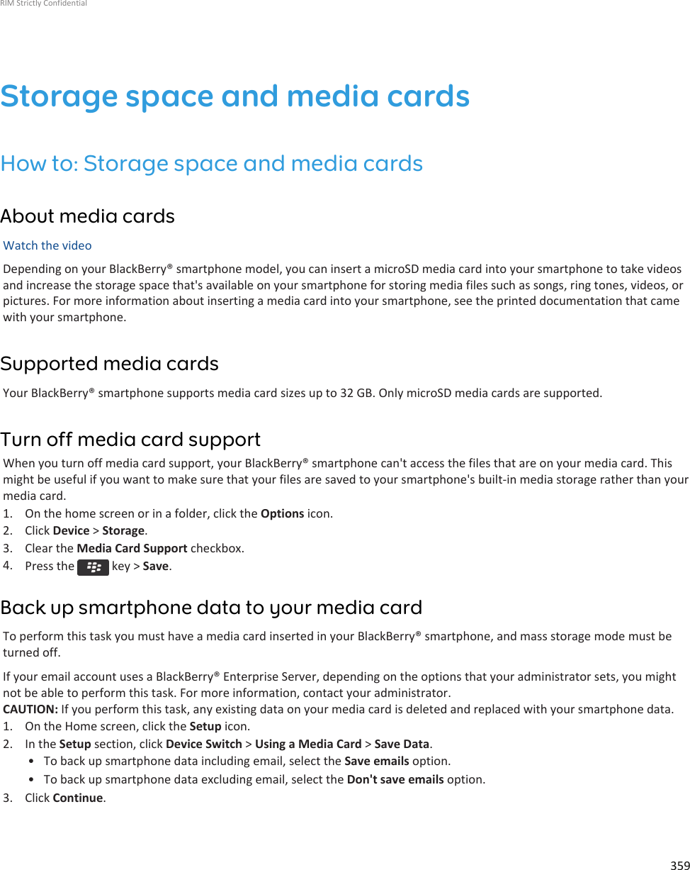 Storage space and media cardsHow to: Storage space and media cardsAbout media cardsWatch the videoDepending on your BlackBerry® smartphone model, you can insert a microSD media card into your smartphone to take videosand increase the storage space that&apos;s available on your smartphone for storing media files such as songs, ring tones, videos, orpictures. For more information about inserting a media card into your smartphone, see the printed documentation that camewith your smartphone.Supported media cardsYour BlackBerry® smartphone supports media card sizes up to 32 GB. Only microSD media cards are supported.Turn off media card supportWhen you turn off media card support, your BlackBerry® smartphone can&apos;t access the files that are on your media card. Thismight be useful if you want to make sure that your files are saved to your smartphone&apos;s built-in media storage rather than yourmedia card.1. On the home screen or in a folder, click the Options icon.2. Click Device &gt; Storage.3. Clear the Media Card Support checkbox.4. Press the   key &gt; Save.Back up smartphone data to your media cardTo perform this task you must have a media card inserted in your BlackBerry® smartphone, and mass storage mode must beturned off.If your email account uses a BlackBerry® Enterprise Server, depending on the options that your administrator sets, you mightnot be able to perform this task. For more information, contact your administrator.CAUTION: If you perform this task, any existing data on your media card is deleted and replaced with your smartphone data.1. On the Home screen, click the Setup icon.2. In the Setup section, click Device Switch &gt; Using a Media Card &gt; Save Data.• To back up smartphone data including email, select the Save emails option.• To back up smartphone data excluding email, select the Don&apos;t save emails option.3. Click Continue.RIM Strictly Confidential359