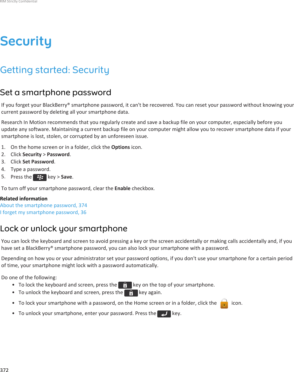 SecurityGetting started: SecuritySet a smartphone passwordIf you forget your BlackBerry® smartphone password, it can&apos;t be recovered. You can reset your password without knowing yourcurrent password by deleting all your smartphone data.Research In Motion recommends that you regularly create and save a backup file on your computer, especially before youupdate any software. Maintaining a current backup file on your computer might allow you to recover smartphone data if yoursmartphone is lost, stolen, or corrupted by an unforeseen issue.1. On the home screen or in a folder, click the Options icon.2. Click Security &gt; Password.3. Click Set Password.4. Type a password.5. Press the   key &gt; Save.To turn off your smartphone password, clear the Enable checkbox.Related informationAbout the smartphone password, 374I forget my smartphone password, 36Lock or unlock your smartphoneYou can lock the keyboard and screen to avoid pressing a key or the screen accidentally or making calls accidentally and, if youhave set a BlackBerry® smartphone password, you can also lock your smartphone with a password.Depending on how you or your administrator set your password options, if you don&apos;t use your smartphone for a certain periodof time, your smartphone might lock with a password automatically.Do one of the following:• To lock the keyboard and screen, press the   key on the top of your smartphone.• To unlock the keyboard and screen, press the   key again.• To lock your smartphone with a password, on the Home screen or in a folder, click the   icon.• To unlock your smartphone, enter your password. Press the   key.RIM Strictly Confidential372