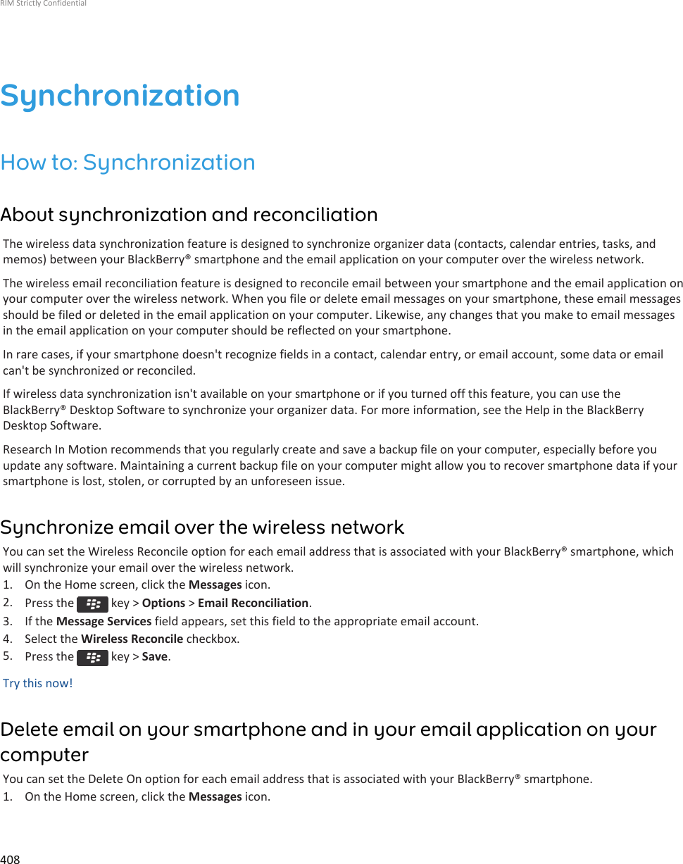 SynchronizationHow to: SynchronizationAbout synchronization and reconciliationThe wireless data synchronization feature is designed to synchronize organizer data (contacts, calendar entries, tasks, andmemos) between your BlackBerry® smartphone and the email application on your computer over the wireless network.The wireless email reconciliation feature is designed to reconcile email between your smartphone and the email application onyour computer over the wireless network. When you file or delete email messages on your smartphone, these email messagesshould be filed or deleted in the email application on your computer. Likewise, any changes that you make to email messagesin the email application on your computer should be reflected on your smartphone.In rare cases, if your smartphone doesn&apos;t recognize fields in a contact, calendar entry, or email account, some data or emailcan&apos;t be synchronized or reconciled.If wireless data synchronization isn&apos;t available on your smartphone or if you turned off this feature, you can use theBlackBerry® Desktop Software to synchronize your organizer data. For more information, see the Help in the BlackBerryDesktop Software.Research In Motion recommends that you regularly create and save a backup file on your computer, especially before youupdate any software. Maintaining a current backup file on your computer might allow you to recover smartphone data if yoursmartphone is lost, stolen, or corrupted by an unforeseen issue.Synchronize email over the wireless networkYou can set the Wireless Reconcile option for each email address that is associated with your BlackBerry® smartphone, whichwill synchronize your email over the wireless network.1. On the Home screen, click the Messages icon.2. Press the   key &gt; Options &gt; Email Reconciliation.3. If the Message Services field appears, set this field to the appropriate email account.4. Select the Wireless Reconcile checkbox.5. Press the   key &gt; Save.Try this now!Delete email on your smartphone and in your email application on yourcomputerYou can set the Delete On option for each email address that is associated with your BlackBerry® smartphone.1. On the Home screen, click the Messages icon.RIM Strictly Confidential408