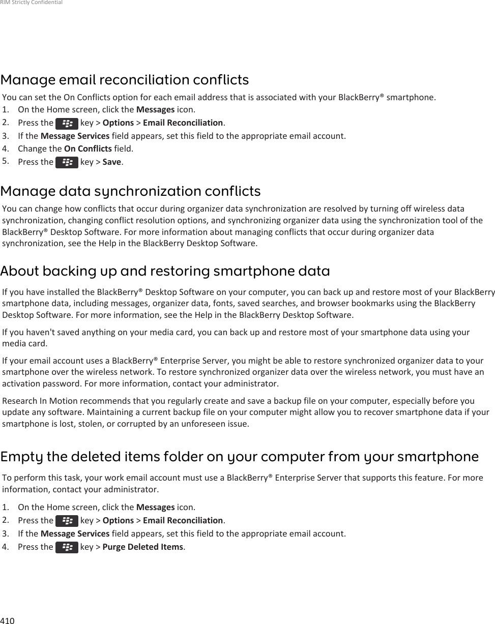 Manage email reconciliation conflictsYou can set the On Conflicts option for each email address that is associated with your BlackBerry® smartphone.1. On the Home screen, click the Messages icon.2. Press the   key &gt; Options &gt; Email Reconciliation.3. If the Message Services field appears, set this field to the appropriate email account.4. Change the On Conflicts field.5. Press the   key &gt; Save.Manage data synchronization conflictsYou can change how conflicts that occur during organizer data synchronization are resolved by turning off wireless datasynchronization, changing conflict resolution options, and synchronizing organizer data using the synchronization tool of theBlackBerry® Desktop Software. For more information about managing conflicts that occur during organizer datasynchronization, see the Help in the BlackBerry Desktop Software.About backing up and restoring smartphone dataIf you have installed the BlackBerry® Desktop Software on your computer, you can back up and restore most of your BlackBerrysmartphone data, including messages, organizer data, fonts, saved searches, and browser bookmarks using the BlackBerryDesktop Software. For more information, see the Help in the BlackBerry Desktop Software.If you haven&apos;t saved anything on your media card, you can back up and restore most of your smartphone data using yourmedia card.If your email account uses a BlackBerry® Enterprise Server, you might be able to restore synchronized organizer data to yoursmartphone over the wireless network. To restore synchronized organizer data over the wireless network, you must have anactivation password. For more information, contact your administrator.Research In Motion recommends that you regularly create and save a backup file on your computer, especially before youupdate any software. Maintaining a current backup file on your computer might allow you to recover smartphone data if yoursmartphone is lost, stolen, or corrupted by an unforeseen issue.Empty the deleted items folder on your computer from your smartphoneTo perform this task, your work email account must use a BlackBerry® Enterprise Server that supports this feature. For moreinformation, contact your administrator.1. On the Home screen, click the Messages icon.2. Press the   key &gt; Options &gt; Email Reconciliation.3. If the Message Services field appears, set this field to the appropriate email account.4.  Press the   key &gt; Purge Deleted Items.RIM Strictly Confidential410