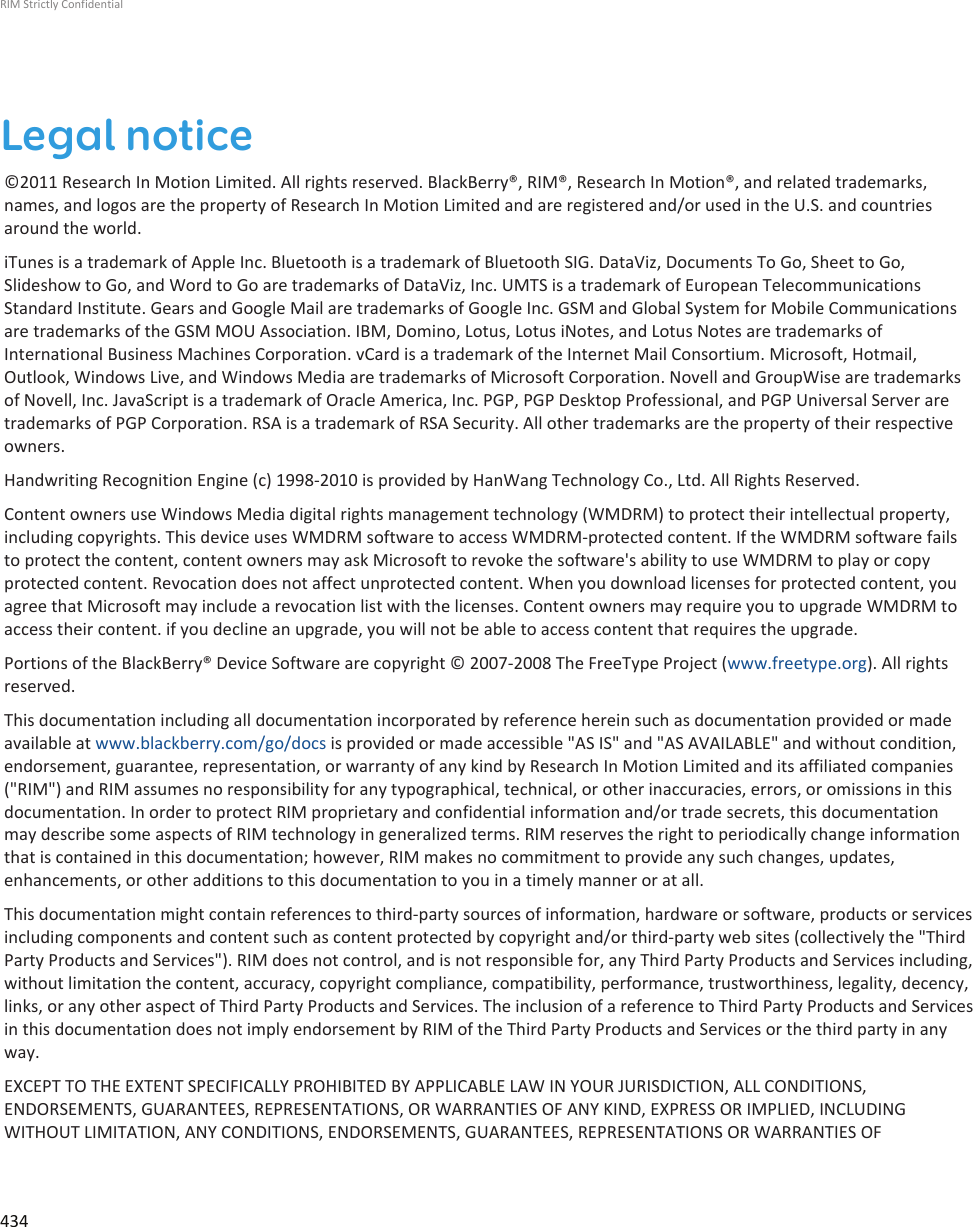 Legal notice©2011 Research In Motion Limited. All rights reserved. BlackBerry®, RIM®, Research In Motion®, and related trademarks,names, and logos are the property of Research In Motion Limited and are registered and/or used in the U.S. and countriesaround the world.iTunes is a trademark of Apple Inc. Bluetooth is a trademark of Bluetooth SIG. DataViz, Documents To Go, Sheet to Go,Slideshow to Go, and Word to Go are trademarks of DataViz, Inc. UMTS is a trademark of European TelecommunicationsStandard Institute. Gears and Google Mail are trademarks of Google Inc. GSM and Global System for Mobile Communicationsare trademarks of the GSM MOU Association. IBM, Domino, Lotus, Lotus iNotes, and Lotus Notes are trademarks ofInternational Business Machines Corporation. vCard is a trademark of the Internet Mail Consortium. Microsoft, Hotmail,Outlook, Windows Live, and Windows Media are trademarks of Microsoft Corporation. Novell and GroupWise are trademarksof Novell, Inc. JavaScript is a trademark of Oracle America, Inc. PGP, PGP Desktop Professional, and PGP Universal Server aretrademarks of PGP Corporation. RSA is a trademark of RSA Security. All other trademarks are the property of their respectiveowners.Handwriting Recognition Engine (c) 1998-2010 is provided by HanWang Technology Co., Ltd. All Rights Reserved.Content owners use Windows Media digital rights management technology (WMDRM) to protect their intellectual property,including copyrights. This device uses WMDRM software to access WMDRM-protected content. If the WMDRM software failsto protect the content, content owners may ask Microsoft to revoke the software&apos;s ability to use WMDRM to play or copyprotected content. Revocation does not affect unprotected content. When you download licenses for protected content, youagree that Microsoft may include a revocation list with the licenses. Content owners may require you to upgrade WMDRM toaccess their content. if you decline an upgrade, you will not be able to access content that requires the upgrade.Portions of the BlackBerry® Device Software are copyright © 2007-2008 The FreeType Project (www.freetype.org). All rightsreserved.This documentation including all documentation incorporated by reference herein such as documentation provided or madeavailable at www.blackberry.com/go/docs is provided or made accessible &quot;AS IS&quot; and &quot;AS AVAILABLE&quot; and without condition,endorsement, guarantee, representation, or warranty of any kind by Research In Motion Limited and its affiliated companies(&quot;RIM&quot;) and RIM assumes no responsibility for any typographical, technical, or other inaccuracies, errors, or omissions in thisdocumentation. In order to protect RIM proprietary and confidential information and/or trade secrets, this documentationmay describe some aspects of RIM technology in generalized terms. RIM reserves the right to periodically change informationthat is contained in this documentation; however, RIM makes no commitment to provide any such changes, updates,enhancements, or other additions to this documentation to you in a timely manner or at all.This documentation might contain references to third-party sources of information, hardware or software, products or servicesincluding components and content such as content protected by copyright and/or third-party web sites (collectively the &quot;ThirdParty Products and Services&quot;). RIM does not control, and is not responsible for, any Third Party Products and Services including,without limitation the content, accuracy, copyright compliance, compatibility, performance, trustworthiness, legality, decency,links, or any other aspect of Third Party Products and Services. The inclusion of a reference to Third Party Products and Servicesin this documentation does not imply endorsement by RIM of the Third Party Products and Services or the third party in anyway.EXCEPT TO THE EXTENT SPECIFICALLY PROHIBITED BY APPLICABLE LAW IN YOUR JURISDICTION, ALL CONDITIONS,ENDORSEMENTS, GUARANTEES, REPRESENTATIONS, OR WARRANTIES OF ANY KIND, EXPRESS OR IMPLIED, INCLUDINGWITHOUT LIMITATION, ANY CONDITIONS, ENDORSEMENTS, GUARANTEES, REPRESENTATIONS OR WARRANTIES OFRIM Strictly Confidential434