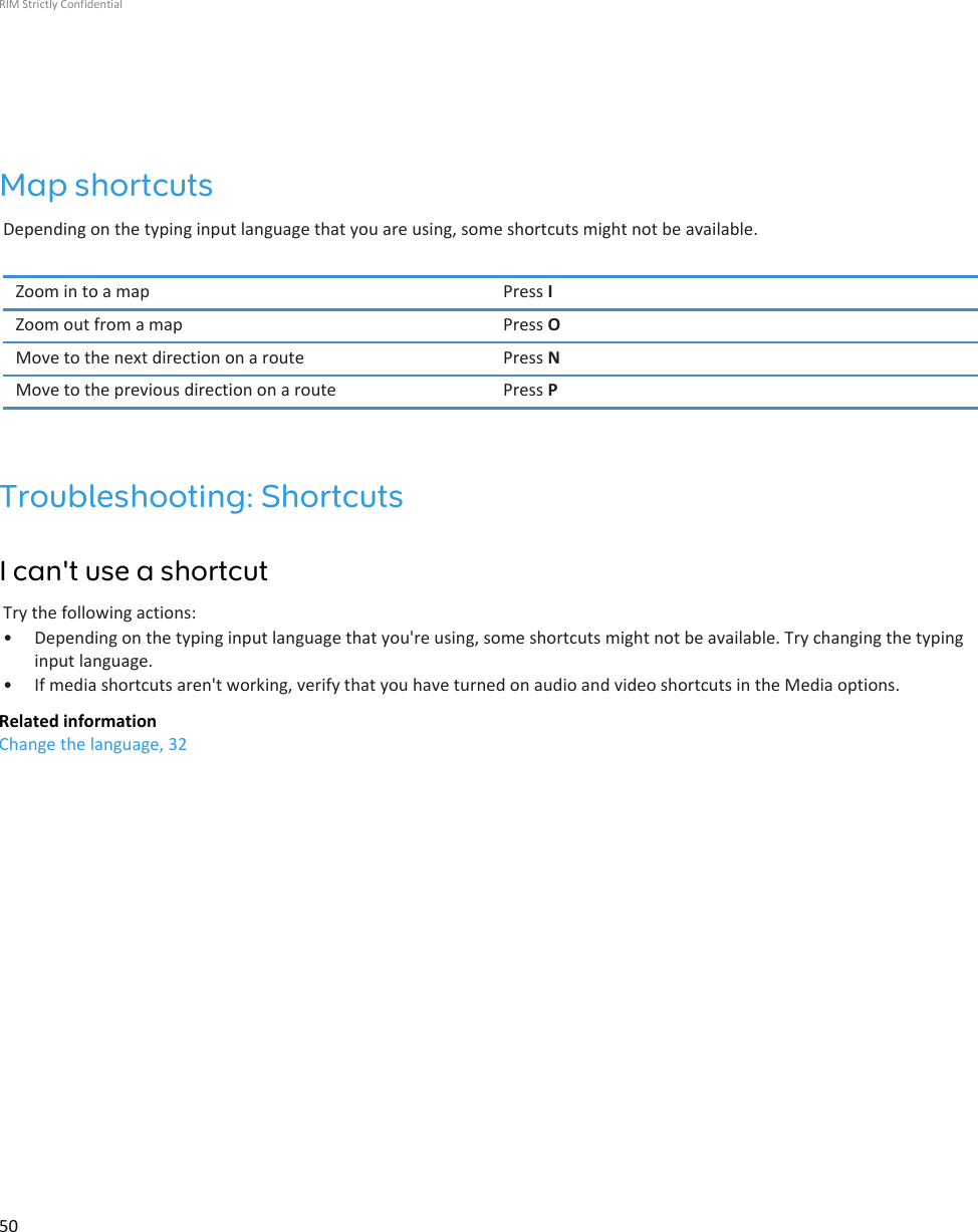 Map shortcutsDepending on the typing input language that you are using, some shortcuts might not be available.Zoom in to a map Press IZoom out from a map Press OMove to the next direction on a route Press NMove to the previous direction on a route Press PTroubleshooting: ShortcutsI can&apos;t use a shortcutTry the following actions:• Depending on the typing input language that you&apos;re using, some shortcuts might not be available. Try changing the typinginput language.• If media shortcuts aren&apos;t working, verify that you have turned on audio and video shortcuts in the Media options.Related informationChange the language, 32RIM Strictly Confidential50