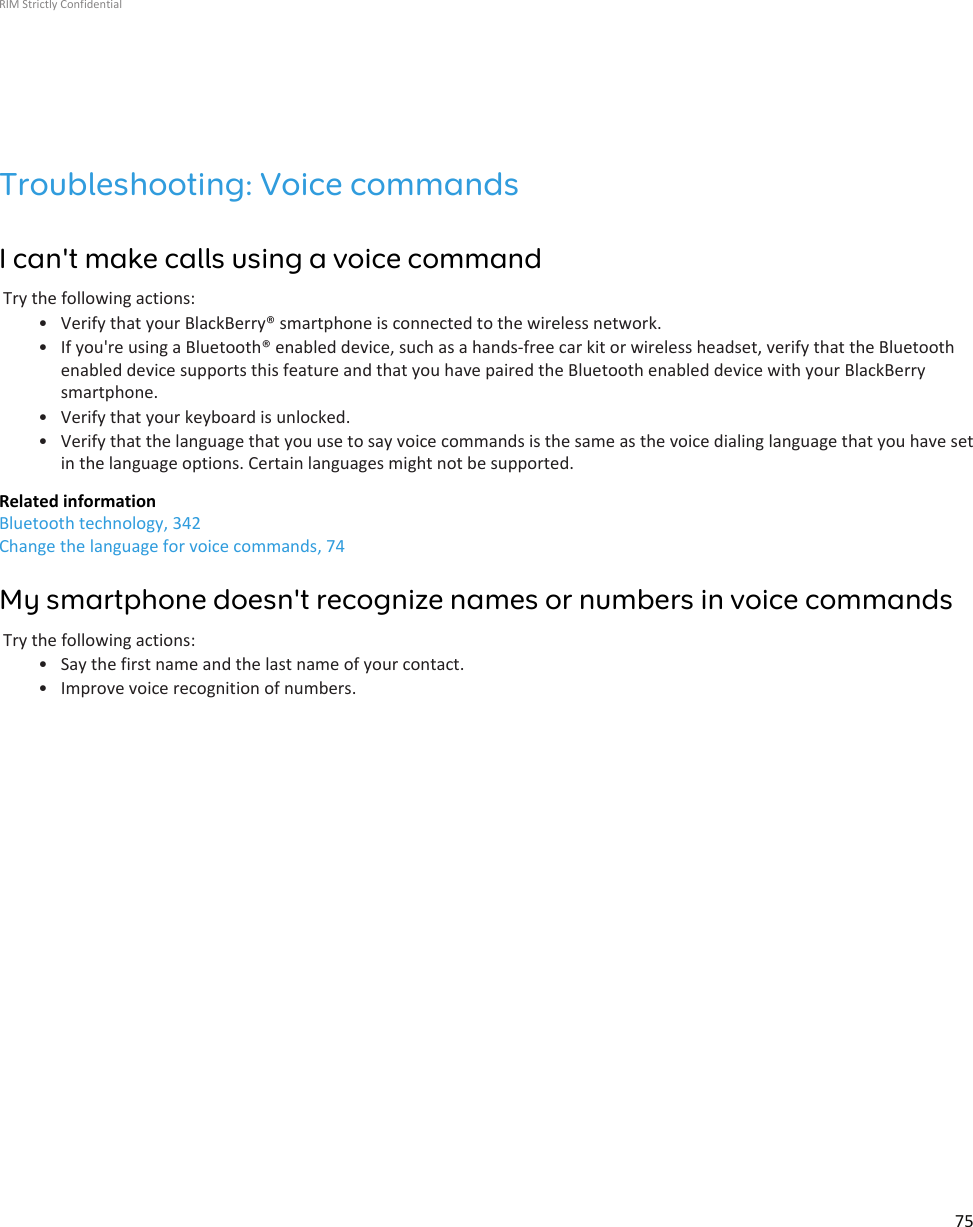 Troubleshooting: Voice commandsI can&apos;t make calls using a voice commandTry the following actions:• Verify that your BlackBerry® smartphone is connected to the wireless network.• If you&apos;re using a Bluetooth® enabled device, such as a hands-free car kit or wireless headset, verify that the Bluetoothenabled device supports this feature and that you have paired the Bluetooth enabled device with your BlackBerrysmartphone.• Verify that your keyboard is unlocked.• Verify that the language that you use to say voice commands is the same as the voice dialing language that you have setin the language options. Certain languages might not be supported.Related informationBluetooth technology, 342Change the language for voice commands, 74My smartphone doesn&apos;t recognize names or numbers in voice commandsTry the following actions:• Say the first name and the last name of your contact.• Improve voice recognition of numbers.RIM Strictly Confidential75