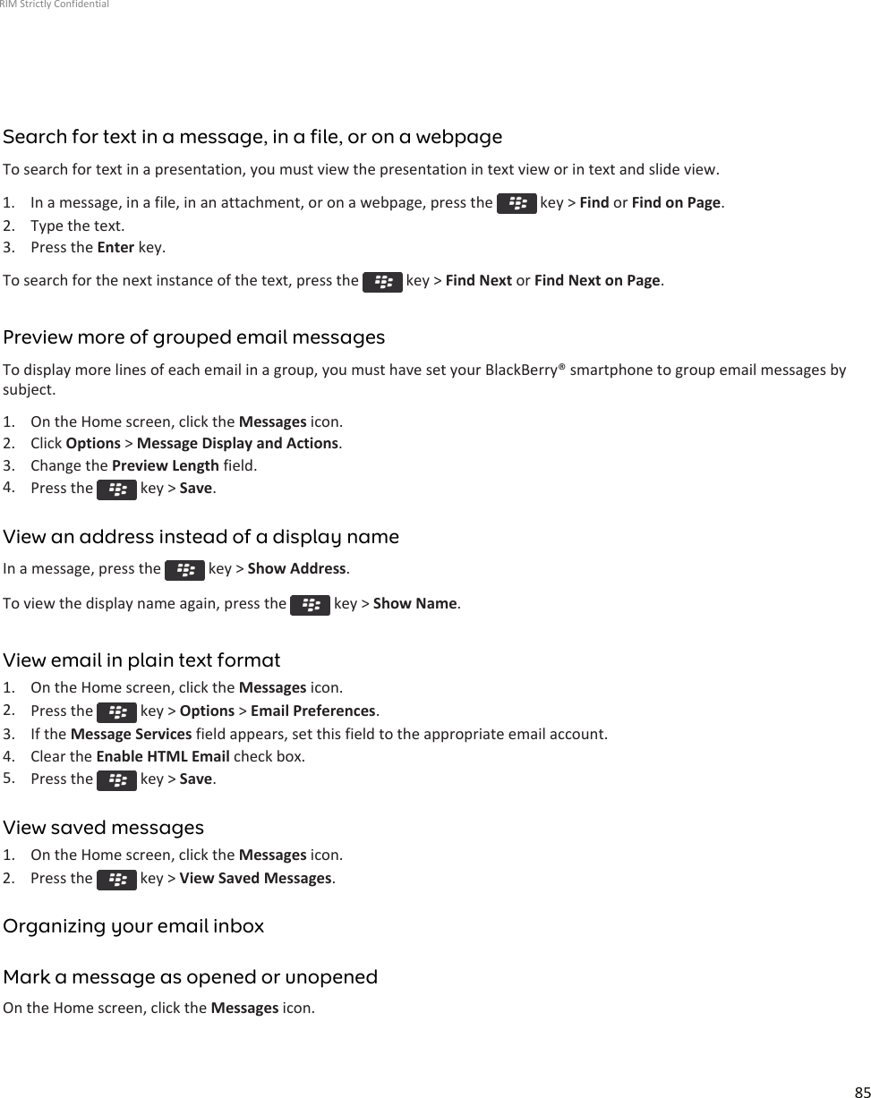 Search for text in a message, in a file, or on a webpageTo search for text in a presentation, you must view the presentation in text view or in text and slide view.1.  In a message, in a file, in an attachment, or on a webpage, press the   key &gt; Find or Find on Page.2. Type the text.3. Press the Enter key.To search for the next instance of the text, press the   key &gt; Find Next or Find Next on Page.Preview more of grouped email messagesTo display more lines of each email in a group, you must have set your BlackBerry® smartphone to group email messages bysubject.1. On the Home screen, click the Messages icon.2. Click Options &gt; Message Display and Actions.3. Change the Preview Length field.4. Press the   key &gt; Save.View an address instead of a display nameIn a message, press the   key &gt; Show Address.To view the display name again, press the   key &gt; Show Name.View email in plain text format1. On the Home screen, click the Messages icon.2. Press the   key &gt; Options &gt; Email Preferences.3. If the Message Services field appears, set this field to the appropriate email account.4. Clear the Enable HTML Email check box.5. Press the   key &gt; Save.View saved messages1. On the Home screen, click the Messages icon.2.  Press the   key &gt; View Saved Messages.Organizing your email inboxMark a message as opened or unopenedOn the Home screen, click the Messages icon.RIM Strictly Confidential85