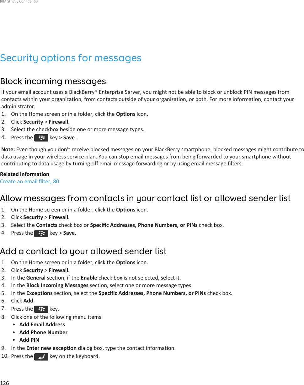Security options for messagesBlock incoming messagesIf your email account uses a BlackBerry® Enterprise Server, you might not be able to block or unblock PIN messages fromcontacts within your organization, from contacts outside of your organization, or both. For more information, contact youradministrator.1. On the Home screen or in a folder, click the Options icon.2. Click Security &gt; Firewall.3. Select the checkbox beside one or more message types.4. Press the   key &gt; Save.Note: Even though you don&apos;t receive blocked messages on your BlackBerry smartphone, blocked messages might contribute todata usage in your wireless service plan. You can stop email messages from being forwarded to your smartphone withoutcontributing to data usage by turning off email message forwarding or by using email message filters.Related informationCreate an email filter, 80Allow messages from contacts in your contact list or allowed sender list1. On the Home screen or in a folder, click the Options icon.2. Click Security &gt; Firewall.3. Select the Contacts check box or Specific Addresses, Phone Numbers, or PINs check box.4. Press the   key &gt; Save.Add a contact to your allowed sender list1. On the Home screen or in a folder, click the Options icon.2. Click Security &gt; Firewall.3. In the General section, if the Enable check box is not selected, select it.4. In the Block Incoming Messages section, select one or more message types.5. In the Exceptions section, select the Specific Addresses, Phone Numbers, or PINs check box.6. Click Add.7. Press the   key.8. Click one of the following menu items:•Add Email Address•Add Phone Number•Add PIN9. In the Enter new exception dialog box, type the contact information.10. Press the   key on the keyboard.RIM Strictly Confidential126