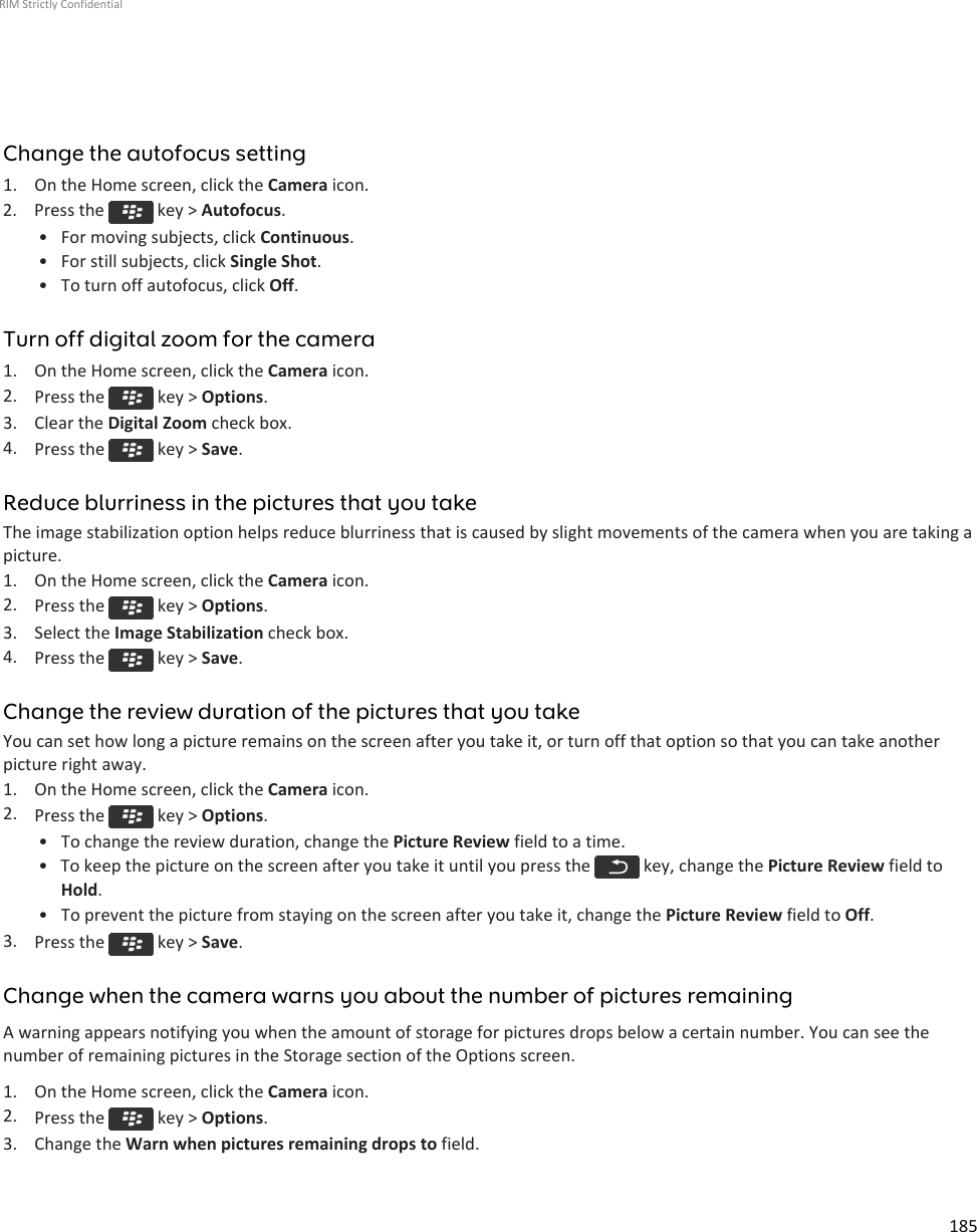 Change the autofocus setting1. On the Home screen, click the Camera icon.2.  Press the   key &gt; Autofocus.• For moving subjects, click Continuous.• For still subjects, click Single Shot.• To turn off autofocus, click Off.Turn off digital zoom for the camera1. On the Home screen, click the Camera icon.2. Press the   key &gt; Options.3. Clear the Digital Zoom check box.4. Press the   key &gt; Save.Reduce blurriness in the pictures that you takeThe image stabilization option helps reduce blurriness that is caused by slight movements of the camera when you are taking apicture.1. On the Home screen, click the Camera icon.2. Press the   key &gt; Options.3. Select the Image Stabilization check box.4. Press the   key &gt; Save.Change the review duration of the pictures that you takeYou can set how long a picture remains on the screen after you take it, or turn off that option so that you can take anotherpicture right away.1. On the Home screen, click the Camera icon.2. Press the   key &gt; Options.• To change the review duration, change the Picture Review field to a time.• To keep the picture on the screen after you take it until you press the   key, change the Picture Review field toHold.• To prevent the picture from staying on the screen after you take it, change the Picture Review field to Off.3. Press the   key &gt; Save.Change when the camera warns you about the number of pictures remainingA warning appears notifying you when the amount of storage for pictures drops below a certain number. You can see thenumber of remaining pictures in the Storage section of the Options screen.1. On the Home screen, click the Camera icon.2. Press the   key &gt; Options.3. Change the Warn when pictures remaining drops to field.RIM Strictly Confidential185