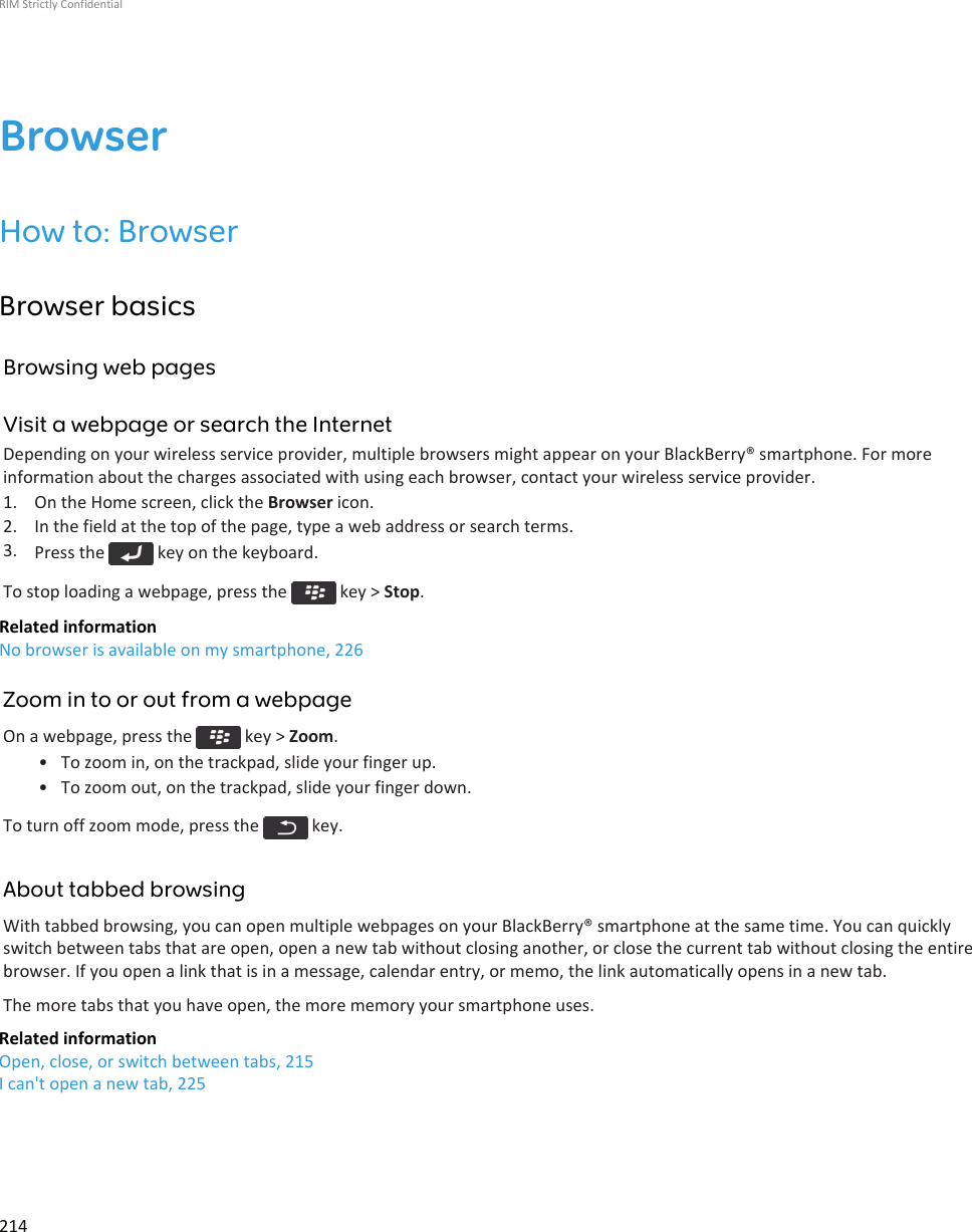 BrowserHow to: BrowserBrowser basicsBrowsing web pagesVisit a webpage or search the InternetDepending on your wireless service provider, multiple browsers might appear on your BlackBerry® smartphone. For moreinformation about the charges associated with using each browser, contact your wireless service provider.1. On the Home screen, click the Browser icon.2. In the field at the top of the page, type a web address or search terms.3. Press the   key on the keyboard.To stop loading a webpage, press the   key &gt; Stop.Related informationNo browser is available on my smartphone, 226Zoom in to or out from a webpageOn a webpage, press the   key &gt; Zoom.• To zoom in, on the trackpad, slide your finger up.• To zoom out, on the trackpad, slide your finger down.To turn off zoom mode, press the   key.About tabbed browsingWith tabbed browsing, you can open multiple webpages on your BlackBerry® smartphone at the same time. You can quicklyswitch between tabs that are open, open a new tab without closing another, or close the current tab without closing the entirebrowser. If you open a link that is in a message, calendar entry, or memo, the link automatically opens in a new tab.The more tabs that you have open, the more memory your smartphone uses.Related informationOpen, close, or switch between tabs, 215I can&apos;t open a new tab, 225RIM Strictly Confidential214