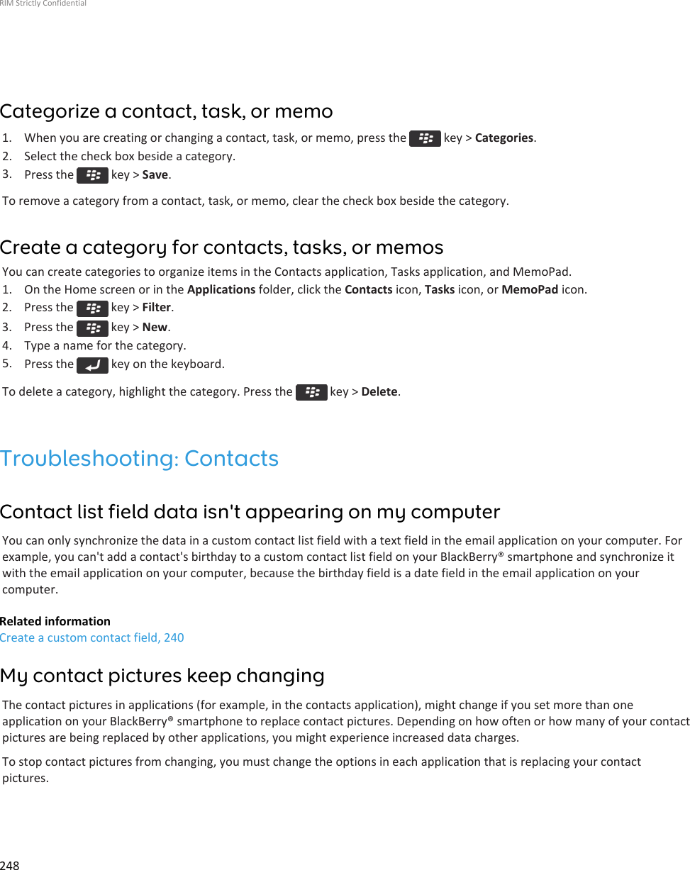 Categorize a contact, task, or memo1.  When you are creating or changing a contact, task, or memo, press the   key &gt; Categories.2. Select the check box beside a category.3. Press the   key &gt; Save.To remove a category from a contact, task, or memo, clear the check box beside the category.Create a category for contacts, tasks, or memosYou can create categories to organize items in the Contacts application, Tasks application, and MemoPad.1. On the Home screen or in the Applications folder, click the Contacts icon, Tasks icon, or MemoPad icon.2.  Press the   key &gt; Filter.3.  Press the   key &gt; New.4. Type a name for the category.5. Press the   key on the keyboard.To delete a category, highlight the category. Press the   key &gt; Delete.Troubleshooting: ContactsContact list field data isn&apos;t appearing on my computerYou can only synchronize the data in a custom contact list field with a text field in the email application on your computer. Forexample, you can&apos;t add a contact&apos;s birthday to a custom contact list field on your BlackBerry® smartphone and synchronize itwith the email application on your computer, because the birthday field is a date field in the email application on yourcomputer.Related informationCreate a custom contact field, 240My contact pictures keep changingThe contact pictures in applications (for example, in the contacts application), might change if you set more than oneapplication on your BlackBerry® smartphone to replace contact pictures. Depending on how often or how many of your contactpictures are being replaced by other applications, you might experience increased data charges.To stop contact pictures from changing, you must change the options in each application that is replacing your contactpictures.RIM Strictly Confidential248