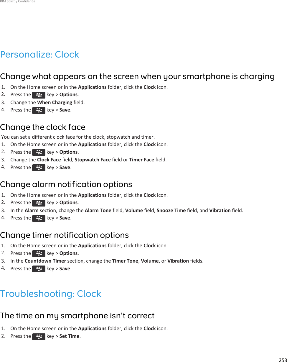 Personalize: ClockChange what appears on the screen when your smartphone is charging1. On the Home screen or in the Applications folder, click the Clock icon.2. Press the   key &gt; Options.3. Change the When Charging field.4. Press the   key &gt; Save.Change the clock faceYou can set a different clock face for the clock, stopwatch and timer.1. On the Home screen or in the Applications folder, click the Clock icon.2. Press the   key &gt; Options.3. Change the Clock Face field, Stopwatch Face field or Timer Face field.4. Press the   key &gt; Save.Change alarm notification options1. On the Home screen or in the Applications folder, click the Clock icon.2. Press the   key &gt; Options.3. In the Alarm section, change the Alarm Tone field, Volume field, Snooze Time field, and Vibration field.4. Press the   key &gt; Save.Change timer notification options1. On the Home screen or in the Applications folder, click the Clock icon.2. Press the   key &gt; Options.3. In the Countdown Timer section, change the Timer Tone, Volume, or Vibration fields.4. Press the   key &gt; Save.Troubleshooting: ClockThe time on my smartphone isn&apos;t correct1. On the Home screen or in the Applications folder, click the Clock icon.2. Press the   key &gt; Set Time.RIM Strictly Confidential253