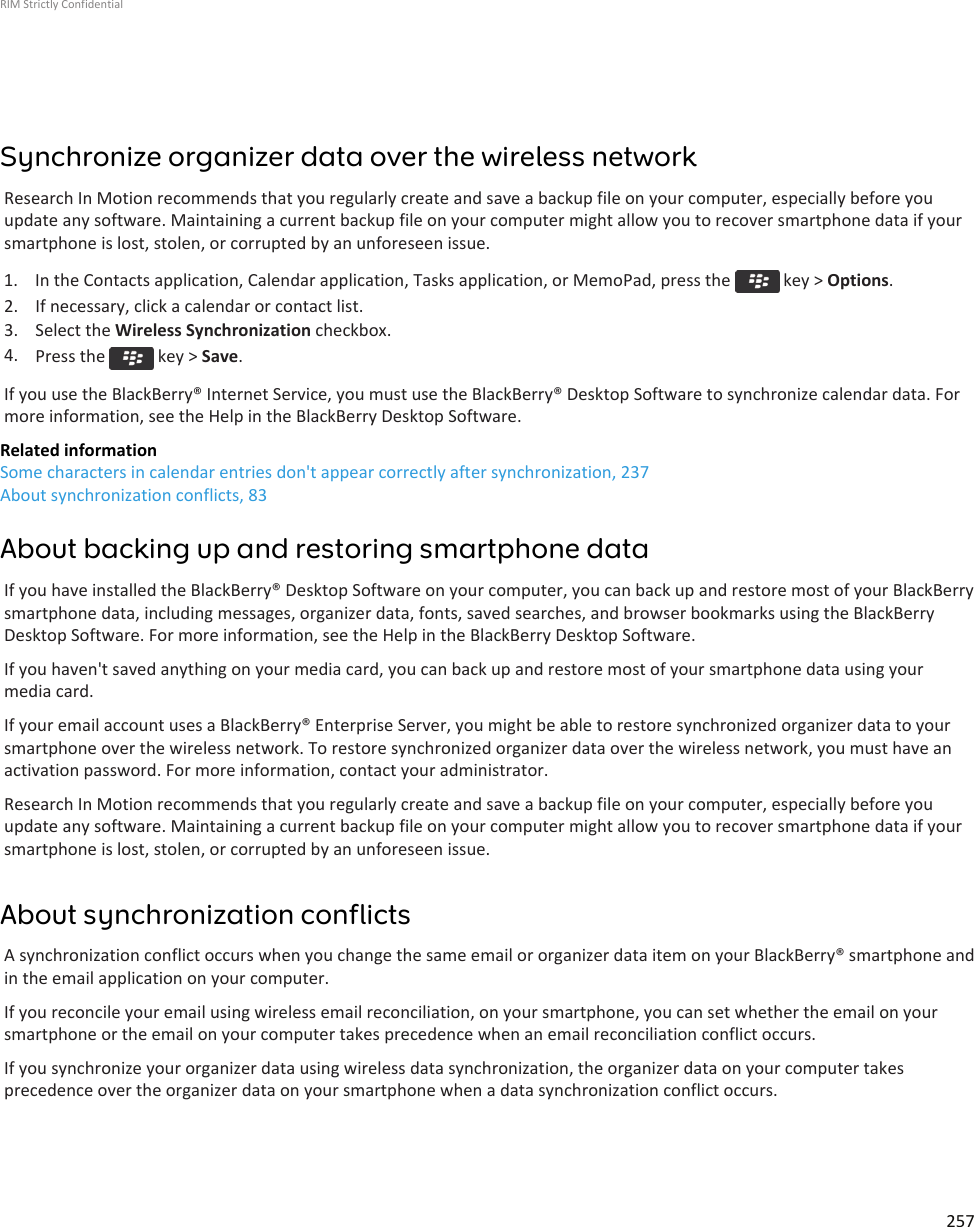 Synchronize organizer data over the wireless networkResearch In Motion recommends that you regularly create and save a backup file on your computer, especially before youupdate any software. Maintaining a current backup file on your computer might allow you to recover smartphone data if yoursmartphone is lost, stolen, or corrupted by an unforeseen issue.1.  In the Contacts application, Calendar application, Tasks application, or MemoPad, press the   key &gt; Options.2. If necessary, click a calendar or contact list.3. Select the Wireless Synchronization checkbox.4. Press the   key &gt; Save.If you use the BlackBerry® Internet Service, you must use the BlackBerry® Desktop Software to synchronize calendar data. Formore information, see the Help in the BlackBerry Desktop Software.Related informationSome characters in calendar entries don&apos;t appear correctly after synchronization, 237About synchronization conflicts, 83About backing up and restoring smartphone dataIf you have installed the BlackBerry® Desktop Software on your computer, you can back up and restore most of your BlackBerrysmartphone data, including messages, organizer data, fonts, saved searches, and browser bookmarks using the BlackBerryDesktop Software. For more information, see the Help in the BlackBerry Desktop Software.If you haven&apos;t saved anything on your media card, you can back up and restore most of your smartphone data using yourmedia card.If your email account uses a BlackBerry® Enterprise Server, you might be able to restore synchronized organizer data to yoursmartphone over the wireless network. To restore synchronized organizer data over the wireless network, you must have anactivation password. For more information, contact your administrator.Research In Motion recommends that you regularly create and save a backup file on your computer, especially before youupdate any software. Maintaining a current backup file on your computer might allow you to recover smartphone data if yoursmartphone is lost, stolen, or corrupted by an unforeseen issue.About synchronization conflictsA synchronization conflict occurs when you change the same email or organizer data item on your BlackBerry® smartphone andin the email application on your computer.If you reconcile your email using wireless email reconciliation, on your smartphone, you can set whether the email on yoursmartphone or the email on your computer takes precedence when an email reconciliation conflict occurs.If you synchronize your organizer data using wireless data synchronization, the organizer data on your computer takesprecedence over the organizer data on your smartphone when a data synchronization conflict occurs.RIM Strictly Confidential257