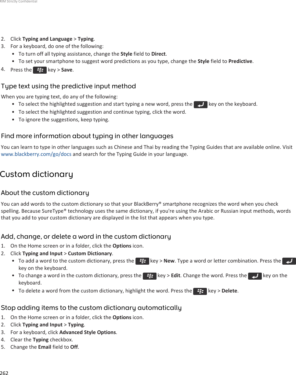 2. Click Typing and Language &gt; Typing.3. For a keyboard, do one of the following:• To turn off all typing assistance, change the Style field to Direct.• To set your smartphone to suggest word predictions as you type, change the Style field to Predictive.4. Press the   key &gt; Save.Type text using the predictive input methodWhen you are typing text, do any of the following:• To select the highlighted suggestion and start typing a new word, press the   key on the keyboard.• To select the highlighted suggestion and continue typing, click the word.• To ignore the suggestions, keep typing.Find more information about typing in other languagesYou can learn to type in other languages such as Chinese and Thai by reading the Typing Guides that are available online. Visitwww.blackberry.com/go/docs and search for the Typing Guide in your language.Custom dictionaryAbout the custom dictionaryYou can add words to the custom dictionary so that your BlackBerry® smartphone recognizes the word when you checkspelling. Because SureType® technology uses the same dictionary, if you&apos;re using the Arabic or Russian input methods, wordsthat you add to your custom dictionary are displayed in the list that appears when you type.Add, change, or delete a word in the custom dictionary1. On the Home screen or in a folder, click the Options icon.2. Click Typing and Input &gt; Custom Dictionary.• To add a word to the custom dictionary, press the   key &gt; New. Type a word or letter combination. Press the key on the keyboard.• To change a word in the custom dictionary, press the   key &gt; Edit. Change the word. Press the   key on thekeyboard.•To delete a word from the custom dictionary, highlight the word. Press the   key &gt; Delete.Stop adding items to the custom dictionary automatically1. On the Home screen or in a folder, click the Options icon.2. Click Typing and Input &gt; Typing.3. For a keyboard, click Advanced Style Options.4. Clear the Typing checkbox.5. Change the Email field to Off.RIM Strictly Confidential262