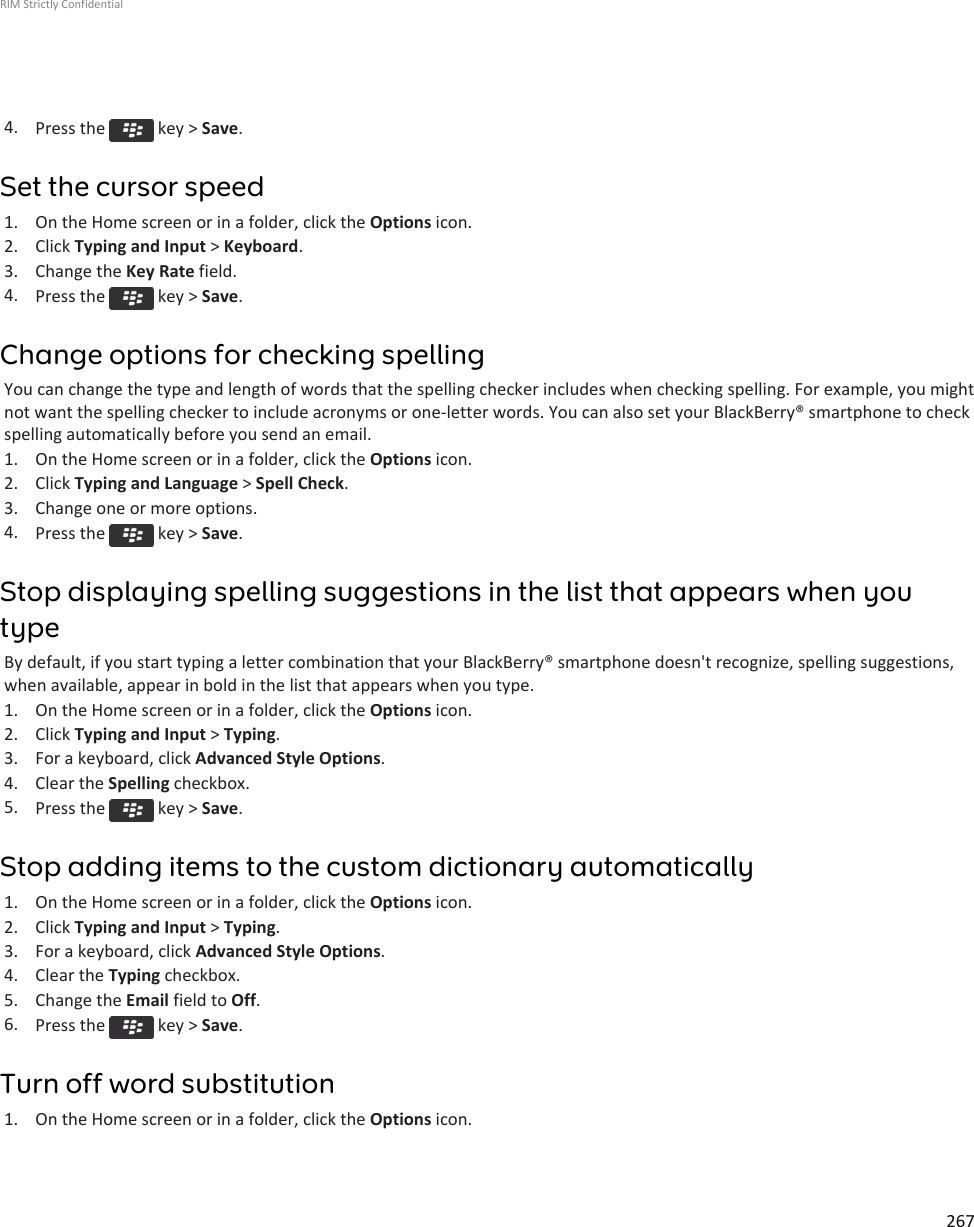 4. Press the   key &gt; Save.Set the cursor speed1. On the Home screen or in a folder, click the Options icon.2. Click Typing and Input &gt; Keyboard.3. Change the Key Rate field.4. Press the   key &gt; Save.Change options for checking spellingYou can change the type and length of words that the spelling checker includes when checking spelling. For example, you mightnot want the spelling checker to include acronyms or one-letter words. You can also set your BlackBerry® smartphone to checkspelling automatically before you send an email.1. On the Home screen or in a folder, click the Options icon.2. Click Typing and Language &gt; Spell Check.3. Change one or more options.4. Press the   key &gt; Save.Stop displaying spelling suggestions in the list that appears when youtypeBy default, if you start typing a letter combination that your BlackBerry® smartphone doesn&apos;t recognize, spelling suggestions,when available, appear in bold in the list that appears when you type.1. On the Home screen or in a folder, click the Options icon.2. Click Typing and Input &gt; Typing.3. For a keyboard, click Advanced Style Options.4. Clear the Spelling checkbox.5. Press the   key &gt; Save.Stop adding items to the custom dictionary automatically1. On the Home screen or in a folder, click the Options icon.2. Click Typing and Input &gt; Typing.3. For a keyboard, click Advanced Style Options.4. Clear the Typing checkbox.5. Change the Email field to Off.6. Press the   key &gt; Save.Turn off word substitution1. On the Home screen or in a folder, click the Options icon.RIM Strictly Confidential267