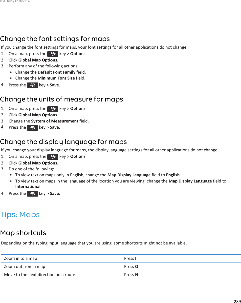 Change the font settings for mapsIf you change the font settings for maps, your font settings for all other applications do not change.1.  On a map, press the   key &gt; Options.2. Click Global Map Options.3. Perform any of the following actions:• Change the Default Font Family field.• Change the Minimum Font Size field.4. Press the   key &gt; Save.Change the units of measure for maps1.  On a map, press the   key &gt; Options.2. Click Global Map Options.3. Change the System of Measurement field.4. Press the   key &gt; Save.Change the display language for mapsIf you change your display language for maps, the display language settings for all other applications do not change.1.  On a map, press the   key &gt; Options.2. Click Global Map Options.3. Do one of the following:• To view text on maps only in English, change the Map Display Language field to English.• To view text on maps in the language of the location you are viewing, change the Map Display Language field toInternational.4. Press the   key &gt; Save.Tips: MapsMap shortcutsDepending on the typing input language that you are using, some shortcuts might not be available.Zoom in to a map Press IZoom out from a map Press OMove to the next direction on a route Press NRIM Strictly Confidential289
