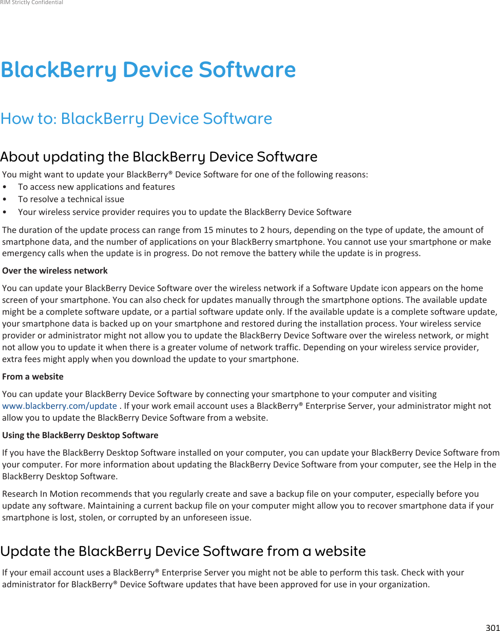 BlackBerry Device SoftwareHow to: BlackBerry Device SoftwareAbout updating the BlackBerry Device SoftwareYou might want to update your BlackBerry® Device Software for one of the following reasons:• To access new applications and features• To resolve a technical issue• Your wireless service provider requires you to update the BlackBerry Device SoftwareThe duration of the update process can range from 15 minutes to 2 hours, depending on the type of update, the amount ofsmartphone data, and the number of applications on your BlackBerry smartphone. You cannot use your smartphone or makeemergency calls when the update is in progress. Do not remove the battery while the update is in progress.Over the wireless networkYou can update your BlackBerry Device Software over the wireless network if a Software Update icon appears on the homescreen of your smartphone. You can also check for updates manually through the smartphone options. The available updatemight be a complete software update, or a partial software update only. If the available update is a complete software update,your smartphone data is backed up on your smartphone and restored during the installation process. Your wireless serviceprovider or administrator might not allow you to update the BlackBerry Device Software over the wireless network, or mightnot allow you to update it when there is a greater volume of network traffic. Depending on your wireless service provider,extra fees might apply when you download the update to your smartphone.From a websiteYou can update your BlackBerry Device Software by connecting your smartphone to your computer and visitingwww.blackberry.com/update . If your work email account uses a BlackBerry® Enterprise Server, your administrator might notallow you to update the BlackBerry Device Software from a website.Using the BlackBerry Desktop SoftwareIf you have the BlackBerry Desktop Software installed on your computer, you can update your BlackBerry Device Software fromyour computer. For more information about updating the BlackBerry Device Software from your computer, see the Help in theBlackBerry Desktop Software.Research In Motion recommends that you regularly create and save a backup file on your computer, especially before youupdate any software. Maintaining a current backup file on your computer might allow you to recover smartphone data if yoursmartphone is lost, stolen, or corrupted by an unforeseen issue.Update the BlackBerry Device Software from a websiteIf your email account uses a BlackBerry® Enterprise Server you might not be able to perform this task. Check with youradministrator for BlackBerry® Device Software updates that have been approved for use in your organization.RIM Strictly Confidential301