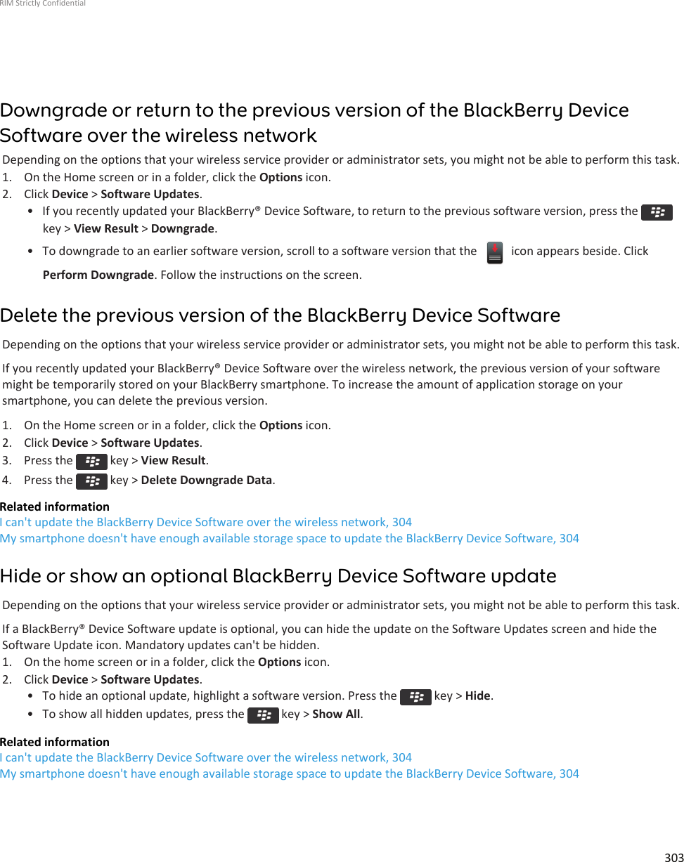 Downgrade or return to the previous version of the BlackBerry DeviceSoftware over the wireless networkDepending on the options that your wireless service provider or administrator sets, you might not be able to perform this task.1. On the Home screen or in a folder, click the Options icon.2. Click Device &gt; Software Updates.• If you recently updated your BlackBerry® Device Software, to return to the previous software version, press the key &gt; View Result &gt; Downgrade.• To downgrade to an earlier software version, scroll to a software version that the   icon appears beside. ClickPerform Downgrade. Follow the instructions on the screen.Delete the previous version of the BlackBerry Device SoftwareDepending on the options that your wireless service provider or administrator sets, you might not be able to perform this task.If you recently updated your BlackBerry® Device Software over the wireless network, the previous version of your softwaremight be temporarily stored on your BlackBerry smartphone. To increase the amount of application storage on yoursmartphone, you can delete the previous version.1. On the Home screen or in a folder, click the Options icon.2. Click Device &gt; Software Updates.3.  Press the   key &gt; View Result.4.  Press the   key &gt; Delete Downgrade Data.Related informationI can&apos;t update the BlackBerry Device Software over the wireless network, 304My smartphone doesn&apos;t have enough available storage space to update the BlackBerry Device Software, 304Hide or show an optional BlackBerry Device Software updateDepending on the options that your wireless service provider or administrator sets, you might not be able to perform this task.If a BlackBerry® Device Software update is optional, you can hide the update on the Software Updates screen and hide theSoftware Update icon. Mandatory updates can&apos;t be hidden.1. On the home screen or in a folder, click the Options icon.2. Click Device &gt; Software Updates.• To hide an optional update, highlight a software version. Press the   key &gt; Hide.• To show all hidden updates, press the   key &gt; Show All.Related informationI can&apos;t update the BlackBerry Device Software over the wireless network, 304My smartphone doesn&apos;t have enough available storage space to update the BlackBerry Device Software, 304RIM Strictly Confidential303