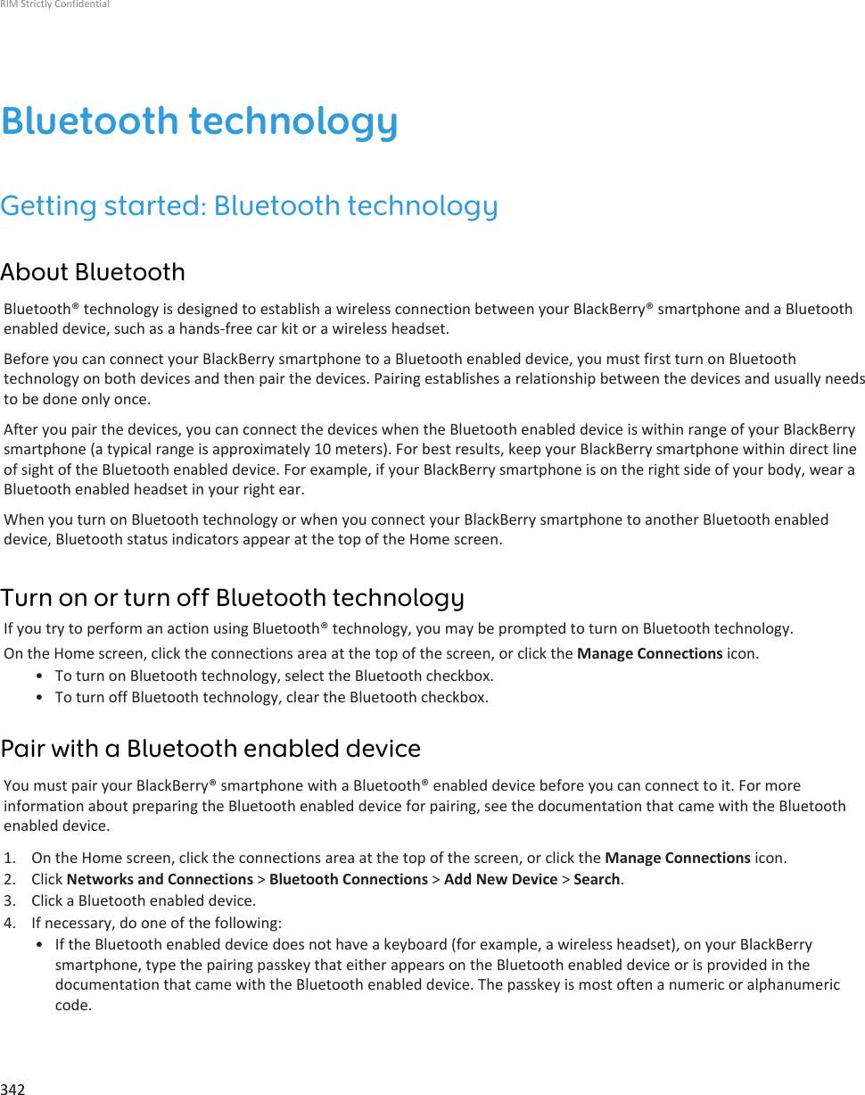 Bluetooth technologyGetting started: Bluetooth technologyAbout BluetoothBluetooth® technology is designed to establish a wireless connection between your BlackBerry® smartphone and a Bluetoothenabled device, such as a hands-free car kit or a wireless headset.Before you can connect your BlackBerry smartphone to a Bluetooth enabled device, you must first turn on Bluetoothtechnology on both devices and then pair the devices. Pairing establishes a relationship between the devices and usually needsto be done only once.After you pair the devices, you can connect the devices when the Bluetooth enabled device is within range of your BlackBerrysmartphone (a typical range is approximately 10 meters). For best results, keep your BlackBerry smartphone within direct lineof sight of the Bluetooth enabled device. For example, if your BlackBerry smartphone is on the right side of your body, wear aBluetooth enabled headset in your right ear.When you turn on Bluetooth technology or when you connect your BlackBerry smartphone to another Bluetooth enableddevice, Bluetooth status indicators appear at the top of the Home screen.Turn on or turn off Bluetooth technologyIf you try to perform an action using Bluetooth® technology, you may be prompted to turn on Bluetooth technology.On the Home screen, click the connections area at the top of the screen, or click the Manage Connections icon.• To turn on Bluetooth technology, select the Bluetooth checkbox.• To turn off Bluetooth technology, clear the Bluetooth checkbox.Pair with a Bluetooth enabled deviceYou must pair your BlackBerry® smartphone with a Bluetooth® enabled device before you can connect to it. For moreinformation about preparing the Bluetooth enabled device for pairing, see the documentation that came with the Bluetoothenabled device.1. On the Home screen, click the connections area at the top of the screen, or click the Manage Connections icon.2. Click Networks and Connections &gt; Bluetooth Connections &gt; Add New Device &gt; Search.3. Click a Bluetooth enabled device.4. If necessary, do one of the following:• If the Bluetooth enabled device does not have a keyboard (for example, a wireless headset), on your BlackBerrysmartphone, type the pairing passkey that either appears on the Bluetooth enabled device or is provided in thedocumentation that came with the Bluetooth enabled device. The passkey is most often a numeric or alphanumericcode.RIM Strictly Confidential342