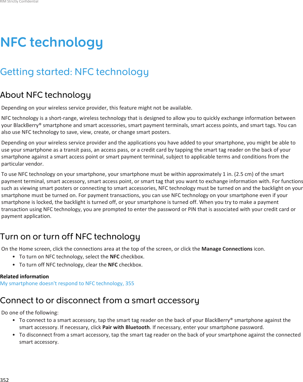 NFC technologyGetting started: NFC technologyAbout NFC technologyDepending on your wireless service provider, this feature might not be available.NFC technology is a short-range, wireless technology that is designed to allow you to quickly exchange information betweenyour BlackBerry® smartphone and smart accessories, smart payment terminals, smart access points, and smart tags. You canalso use NFC technology to save, view, create, or change smart posters.Depending on your wireless service provider and the applications you have added to your smartphone, you might be able touse your smartphone as a transit pass, an access pass, or a credit card by tapping the smart tag reader on the back of yoursmartphone against a smart access point or smart payment terminal, subject to applicable terms and conditions from theparticular vendor.To use NFC technology on your smartphone, your smartphone must be within approximately 1 in. (2.5 cm) of the smartpayment terminal, smart accessory, smart access point, or smart tag that you want to exchange information with. For functionssuch as viewing smart posters or connecting to smart accessories, NFC technology must be turned on and the backlight on yoursmartphone must be turned on. For payment transactions, you can use NFC technology on your smartphone even if yoursmartphone is locked, the backlight is turned off, or your smartphone is turned off. When you try to make a paymenttransaction using NFC technology, you are prompted to enter the password or PIN that is associated with your credit card orpayment application.Turn on or turn off NFC technologyOn the Home screen, click the connections area at the top of the screen, or click the Manage Connections icon.• To turn on NFC technology, select the NFC checkbox.• To turn off NFC technology, clear the NFC checkbox.Related informationMy smartphone doesn&apos;t respond to NFC technology, 355Connect to or disconnect from a smart accessoryDo one of the following:• To connect to a smart accessory, tap the smart tag reader on the back of your BlackBerry® smartphone against thesmart accessory. If necessary, click Pair with Bluetooth. If necessary, enter your smartphone password.• To disconnect from a smart accessory, tap the smart tag reader on the back of your smartphone against the connectedsmart accessory.RIM Strictly Confidential352