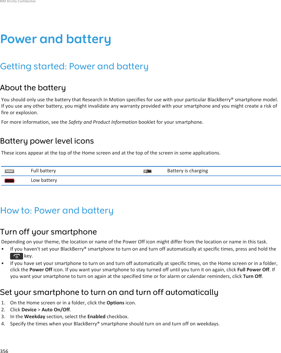 Power and batteryGetting started: Power and batteryAbout the batteryYou should only use the battery that Research In Motion specifies for use with your particular BlackBerry® smartphone model.If you use any other battery, you might invalidate any warranty provided with your smartphone and you might create a risk offire or explosion.For more information, see the Safety and Product Information booklet for your smartphone.Battery power level iconsThese icons appear at the top of the Home screen and at the top of the screen in some applications.Full battery Battery is chargingLow batteryHow to: Power and batteryTurn off your smartphoneDepending on your theme, the location or name of the Power Off icon might differ from the location or name in this task.• If you haven&apos;t set your BlackBerry® smartphone to turn on and turn off automatically at specific times, press and hold the key.• If you have set your smartphone to turn on and turn off automatically at specific times, on the Home screen or in a folder,click the Power Off icon. If you want your smartphone to stay turned off until you turn it on again, click Full Power Off. Ifyou want your smartphone to turn on again at the specified time or for alarm or calendar reminders, click Turn Off.Set your smartphone to turn on and turn off automatically1. On the Home screen or in a folder, click the Options icon.2. Click Device &gt; Auto On/Off.3. In the Weekday section, select the Enabled checkbox.4. Specify the times when your BlackBerry® smartphone should turn on and turn off on weekdays.RIM Strictly Confidential356