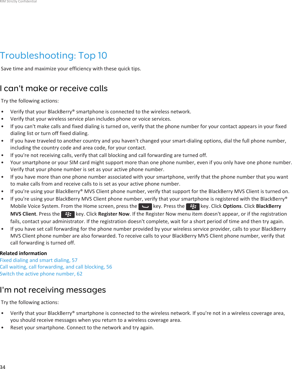 Troubleshooting: Top 10Save time and maximize your efficiency with these quick tips.I can&apos;t make or receive callsTry the following actions:• Verify that your BlackBerry® smartphone is connected to the wireless network.• Verify that your wireless service plan includes phone or voice services.• If you can&apos;t make calls and fixed dialing is turned on, verify that the phone number for your contact appears in your fixeddialing list or turn off fixed dialing.• If you have traveled to another country and you haven&apos;t changed your smart-dialing options, dial the full phone number,including the country code and area code, for your contact.• If you&apos;re not receiving calls, verify that call blocking and call forwarding are turned off.• Your smartphone or your SIM card might support more than one phone number, even if you only have one phone number.Verify that your phone number is set as your active phone number.• If you have more than one phone number associated with your smartphone, verify that the phone number that you wantto make calls from and receive calls to is set as your active phone number.• If you&apos;re using your BlackBerry® MVS Client phone number, verify that support for the BlackBerry MVS Client is turned on.• If you&apos;re using your BlackBerry MVS Client phone number, verify that your smartphone is registered with the BlackBerry®Mobile Voice System. From the Home screen, press the   key. Press the   key. Click Options. Click BlackBerryMVS Client. Press the   key. Click Register Now. If the Register Now menu item doesn&apos;t appear, or if the registrationfails, contact your administrator. If the registration doesn&apos;t complete, wait for a short period of time and then try again.• If you have set call forwarding for the phone number provided by your wireless service provider, calls to your BlackBerryMVS Client phone number are also forwarded. To receive calls to your BlackBerry MVS Client phone number, verify thatcall forwarding is turned off.Related informationFixed dialing and smart dialing, 57Call waiting, call forwarding, and call blocking, 56Switch the active phone number, 62I&apos;m not receiving messagesTry the following actions:• Verify that your BlackBerry® smartphone is connected to the wireless network. If you&apos;re not in a wireless coverage area,you should receive messages when you return to a wireless coverage area.• Reset your smartphone. Connect to the network and try again.RIM Strictly Confidential34