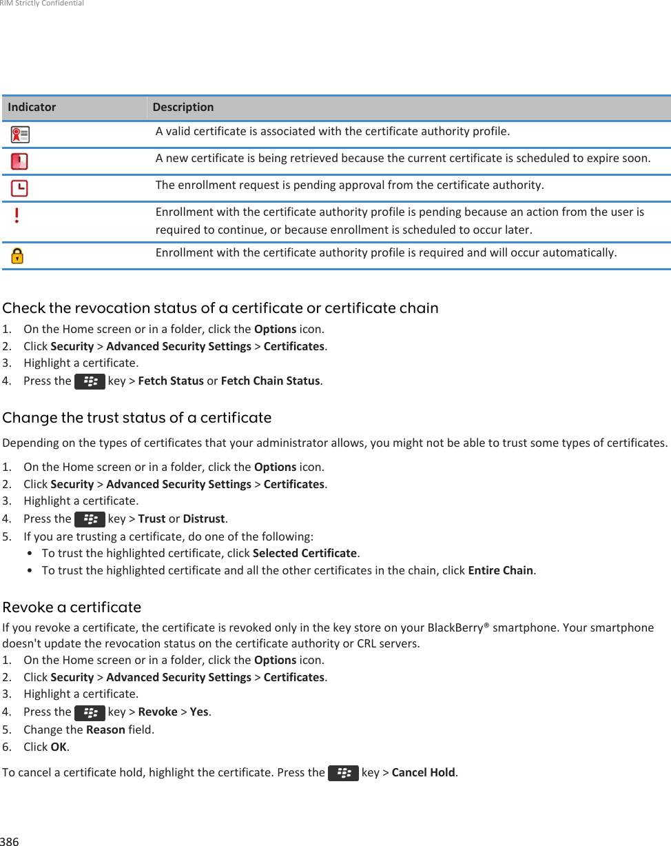 Indicator DescriptionA valid certificate is associated with the certificate authority profile.A new certificate is being retrieved because the current certificate is scheduled to expire soon.The enrollment request is pending approval from the certificate authority.Enrollment with the certificate authority profile is pending because an action from the user isrequired to continue, or because enrollment is scheduled to occur later.Enrollment with the certificate authority profile is required and will occur automatically.Check the revocation status of a certificate or certificate chain1. On the Home screen or in a folder, click the Options icon.2. Click Security &gt; Advanced Security Settings &gt; Certificates.3. Highlight a certificate.4.  Press the   key &gt; Fetch Status or Fetch Chain Status.Change the trust status of a certificateDepending on the types of certificates that your administrator allows, you might not be able to trust some types of certificates.1. On the Home screen or in a folder, click the Options icon.2. Click Security &gt; Advanced Security Settings &gt; Certificates.3. Highlight a certificate.4.  Press the   key &gt; Trust or Distrust.5. If you are trusting a certificate, do one of the following:• To trust the highlighted certificate, click Selected Certificate.• To trust the highlighted certificate and all the other certificates in the chain, click Entire Chain.Revoke a certificateIf you revoke a certificate, the certificate is revoked only in the key store on your BlackBerry® smartphone. Your smartphonedoesn&apos;t update the revocation status on the certificate authority or CRL servers.1. On the Home screen or in a folder, click the Options icon.2. Click Security &gt; Advanced Security Settings &gt; Certificates.3. Highlight a certificate.4.  Press the   key &gt; Revoke &gt; Yes.5. Change the Reason field.6. Click OK.To cancel a certificate hold, highlight the certificate. Press the   key &gt; Cancel Hold.RIM Strictly Confidential386