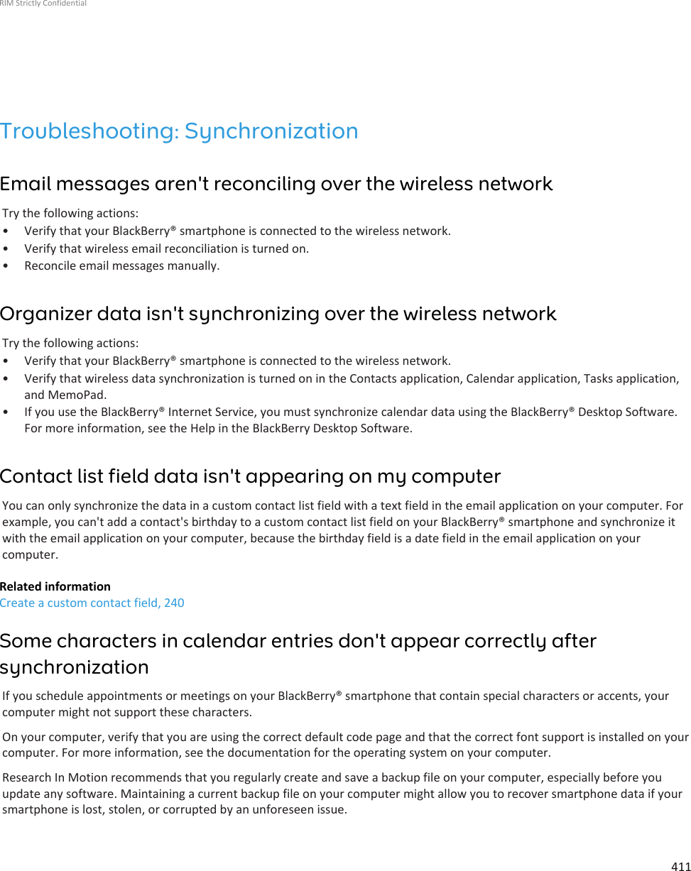 Troubleshooting: SynchronizationEmail messages aren&apos;t reconciling over the wireless networkTry the following actions:• Verify that your BlackBerry® smartphone is connected to the wireless network.• Verify that wireless email reconciliation is turned on.• Reconcile email messages manually.Organizer data isn&apos;t synchronizing over the wireless networkTry the following actions:• Verify that your BlackBerry® smartphone is connected to the wireless network.• Verify that wireless data synchronization is turned on in the Contacts application, Calendar application, Tasks application,and MemoPad.• If you use the BlackBerry® Internet Service, you must synchronize calendar data using the BlackBerry® Desktop Software.For more information, see the Help in the BlackBerry Desktop Software.Contact list field data isn&apos;t appearing on my computerYou can only synchronize the data in a custom contact list field with a text field in the email application on your computer. Forexample, you can&apos;t add a contact&apos;s birthday to a custom contact list field on your BlackBerry® smartphone and synchronize itwith the email application on your computer, because the birthday field is a date field in the email application on yourcomputer.Related informationCreate a custom contact field, 240Some characters in calendar entries don&apos;t appear correctly aftersynchronizationIf you schedule appointments or meetings on your BlackBerry® smartphone that contain special characters or accents, yourcomputer might not support these characters.On your computer, verify that you are using the correct default code page and that the correct font support is installed on yourcomputer. For more information, see the documentation for the operating system on your computer.Research In Motion recommends that you regularly create and save a backup file on your computer, especially before youupdate any software. Maintaining a current backup file on your computer might allow you to recover smartphone data if yoursmartphone is lost, stolen, or corrupted by an unforeseen issue.RIM Strictly Confidential411