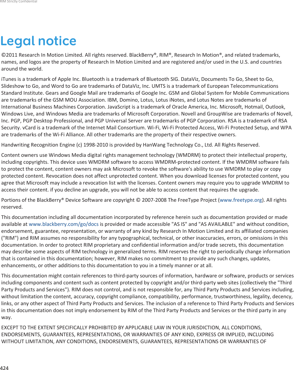 Legal notice©2011 Research In Motion Limited. All rights reserved. BlackBerry®, RIM®, Research In Motion®, and related trademarks,names, and logos are the property of Research In Motion Limited and are registered and/or used in the U.S. and countriesaround the world.iTunes is a trademark of Apple Inc. Bluetooth is a trademark of Bluetooth SIG. DataViz, Documents To Go, Sheet to Go,Slideshow to Go, and Word to Go are trademarks of DataViz, Inc. UMTS is a trademark of European TelecommunicationsStandard Institute. Gears and Google Mail are trademarks of Google Inc. GSM and Global System for Mobile Communicationsare trademarks of the GSM MOU Association. IBM, Domino, Lotus, Lotus iNotes, and Lotus Notes are trademarks ofInternational Business Machines Corporation. JavaScript is a trademark of Oracle America, Inc. Microsoft, Hotmail, Outlook,Windows Live, and Windows Media are trademarks of Microsoft Corporation. Novell and GroupWise are trademarks of Novell,Inc. PGP, PGP Desktop Professional, and PGP Universal Server are trademarks of PGP Corporation. RSA is a trademark of RSASecurity. vCard is a trademark of the Internet Mail Consortium. Wi-Fi, Wi-Fi Protected Access, Wi-Fi Protected Setup, and WPAare trademarks of the Wi-Fi Alliance. All other trademarks are the property of their respective owners.Handwriting Recognition Engine (c) 1998-2010 is provided by HanWang Technology Co., Ltd. All Rights Reserved.Content owners use Windows Media digital rights management technology (WMDRM) to protect their intellectual property,including copyrights. This device uses WMDRM software to access WMDRM-protected content. If the WMDRM software failsto protect the content, content owners may ask Microsoft to revoke the software&apos;s ability to use WMDRM to play or copyprotected content. Revocation does not affect unprotected content. When you download licenses for protected content, youagree that Microsoft may include a revocation list with the licenses. Content owners may require you to upgrade WMDRM toaccess their content. if you decline an upgrade, you will not be able to access content that requires the upgrade.Portions of the BlackBerry® Device Software are copyright © 2007-2008 The FreeType Project (www.freetype.org). All rightsreserved.This documentation including all documentation incorporated by reference herein such as documentation provided or madeavailable at www.blackberry.com/go/docs is provided or made accessible &quot;AS IS&quot; and &quot;AS AVAILABLE&quot; and without condition,endorsement, guarantee, representation, or warranty of any kind by Research In Motion Limited and its affiliated companies(&quot;RIM&quot;) and RIM assumes no responsibility for any typographical, technical, or other inaccuracies, errors, or omissions in thisdocumentation. In order to protect RIM proprietary and confidential information and/or trade secrets, this documentationmay describe some aspects of RIM technology in generalized terms. RIM reserves the right to periodically change informationthat is contained in this documentation; however, RIM makes no commitment to provide any such changes, updates,enhancements, or other additions to this documentation to you in a timely manner or at all.This documentation might contain references to third-party sources of information, hardware or software, products or servicesincluding components and content such as content protected by copyright and/or third-party web sites (collectively the &quot;ThirdParty Products and Services&quot;). RIM does not control, and is not responsible for, any Third Party Products and Services including,without limitation the content, accuracy, copyright compliance, compatibility, performance, trustworthiness, legality, decency,links, or any other aspect of Third Party Products and Services. The inclusion of a reference to Third Party Products and Servicesin this documentation does not imply endorsement by RIM of the Third Party Products and Services or the third party in anyway.EXCEPT TO THE EXTENT SPECIFICALLY PROHIBITED BY APPLICABLE LAW IN YOUR JURISDICTION, ALL CONDITIONS,ENDORSEMENTS, GUARANTEES, REPRESENTATIONS, OR WARRANTIES OF ANY KIND, EXPRESS OR IMPLIED, INCLUDINGWITHOUT LIMITATION, ANY CONDITIONS, ENDORSEMENTS, GUARANTEES, REPRESENTATIONS OR WARRANTIES OFRIM Strictly Confidential424