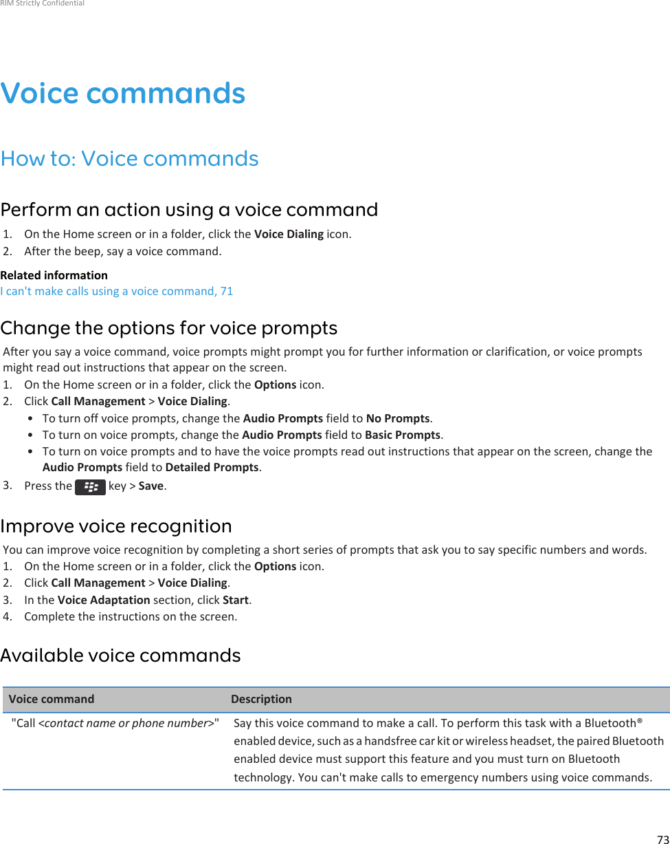 Voice commandsHow to: Voice commandsPerform an action using a voice command1. On the Home screen or in a folder, click the Voice Dialing icon.2. After the beep, say a voice command.Related informationI can&apos;t make calls using a voice command, 71Change the options for voice promptsAfter you say a voice command, voice prompts might prompt you for further information or clarification, or voice promptsmight read out instructions that appear on the screen.1. On the Home screen or in a folder, click the Options icon.2. Click Call Management &gt; Voice Dialing.• To turn off voice prompts, change the Audio Prompts field to No Prompts.• To turn on voice prompts, change the Audio Prompts field to Basic Prompts.• To turn on voice prompts and to have the voice prompts read out instructions that appear on the screen, change theAudio Prompts field to Detailed Prompts.3. Press the   key &gt; Save.Improve voice recognitionYou can improve voice recognition by completing a short series of prompts that ask you to say specific numbers and words.1. On the Home screen or in a folder, click the Options icon.2. Click Call Management &gt; Voice Dialing.3. In the Voice Adaptation section, click Start.4. Complete the instructions on the screen.Available voice commandsVoice command Description&quot;Call &lt;contact name or phone number&gt;&quot; Say this voice command to make a call. To perform this task with a Bluetooth®enabled device, such as a handsfree car kit or wireless headset, the paired Bluetoothenabled device must support this feature and you must turn on Bluetoothtechnology. You can&apos;t make calls to emergency numbers using voice commands.RIM Strictly Confidential73