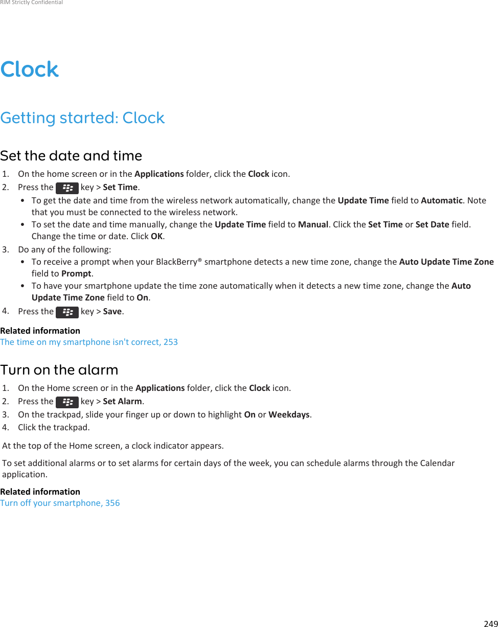 ClockGetting started: ClockSet the date and time1. On the home screen or in the Applications folder, click the Clock icon.2.  Press the   key &gt; Set Time.• To get the date and time from the wireless network automatically, change the Update Time field to Automatic. Notethat you must be connected to the wireless network.• To set the date and time manually, change the Update Time field to Manual. Click the Set Time or Set Date field.Change the time or date. Click OK.3. Do any of the following:• To receive a prompt when your BlackBerry® smartphone detects a new time zone, change the Auto Update Time Zonefield to Prompt.• To have your smartphone update the time zone automatically when it detects a new time zone, change the AutoUpdate Time Zone field to On.4. Press the   key &gt; Save.Related informationThe time on my smartphone isn&apos;t correct, 253Turn on the alarm1. On the Home screen or in the Applications folder, click the Clock icon.2.  Press the   key &gt; Set Alarm.3. On the trackpad, slide your finger up or down to highlight On or Weekdays.4. Click the trackpad.At the top of the Home screen, a clock indicator appears.To set additional alarms or to set alarms for certain days of the week, you can schedule alarms through the Calendarapplication.Related informationTurn off your smartphone, 356RIM Strictly Confidential249