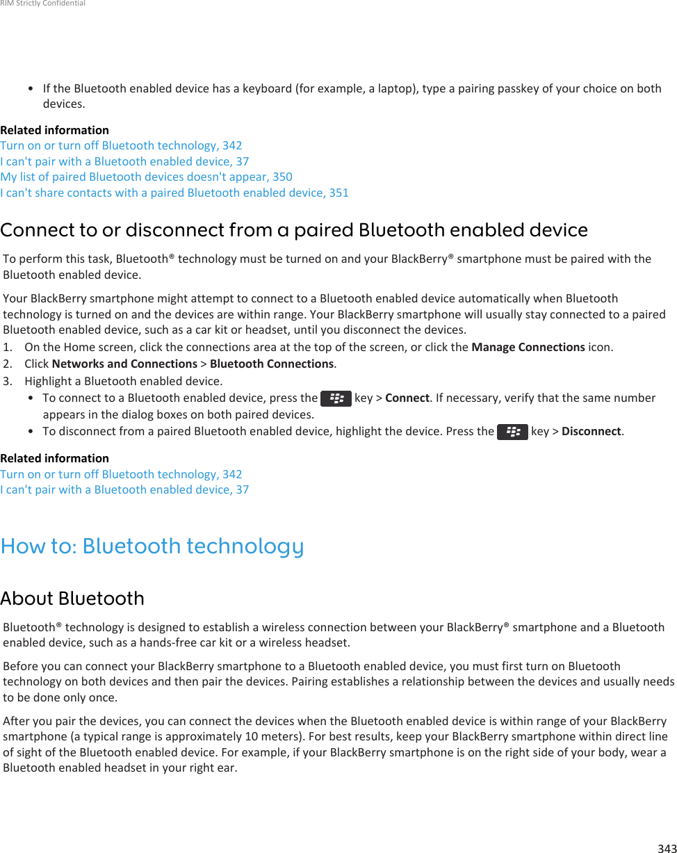 • If the Bluetooth enabled device has a keyboard (for example, a laptop), type a pairing passkey of your choice on bothdevices.Related informationTurn on or turn off Bluetooth technology, 342I can&apos;t pair with a Bluetooth enabled device, 37My list of paired Bluetooth devices doesn&apos;t appear, 350I can&apos;t share contacts with a paired Bluetooth enabled device, 351Connect to or disconnect from a paired Bluetooth enabled deviceTo perform this task, Bluetooth® technology must be turned on and your BlackBerry® smartphone must be paired with theBluetooth enabled device.Your BlackBerry smartphone might attempt to connect to a Bluetooth enabled device automatically when Bluetoothtechnology is turned on and the devices are within range. Your BlackBerry smartphone will usually stay connected to a pairedBluetooth enabled device, such as a car kit or headset, until you disconnect the devices.1. On the Home screen, click the connections area at the top of the screen, or click the Manage Connections icon.2. Click Networks and Connections &gt; Bluetooth Connections.3. Highlight a Bluetooth enabled device.• To connect to a Bluetooth enabled device, press the   key &gt; Connect. If necessary, verify that the same numberappears in the dialog boxes on both paired devices.• To disconnect from a paired Bluetooth enabled device, highlight the device. Press the   key &gt; Disconnect.Related informationTurn on or turn off Bluetooth technology, 342I can&apos;t pair with a Bluetooth enabled device, 37How to: Bluetooth technologyAbout BluetoothBluetooth® technology is designed to establish a wireless connection between your BlackBerry® smartphone and a Bluetoothenabled device, such as a hands-free car kit or a wireless headset.Before you can connect your BlackBerry smartphone to a Bluetooth enabled device, you must first turn on Bluetoothtechnology on both devices and then pair the devices. Pairing establishes a relationship between the devices and usually needsto be done only once.After you pair the devices, you can connect the devices when the Bluetooth enabled device is within range of your BlackBerrysmartphone (a typical range is approximately 10 meters). For best results, keep your BlackBerry smartphone within direct lineof sight of the Bluetooth enabled device. For example, if your BlackBerry smartphone is on the right side of your body, wear aBluetooth enabled headset in your right ear.RIM Strictly Confidential343
