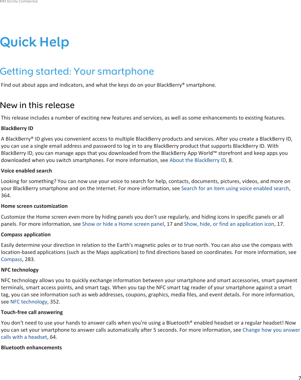 Quick HelpGetting started: Your smartphoneFind out about apps and indicators, and what the keys do on your BlackBerry® smartphone.New in this releaseThis release includes a number of exciting new features and services, as well as some enhancements to existing features.BlackBerry IDA BlackBerry® ID gives you convenient access to multiple BlackBerry products and services. After you create a BlackBerry ID,you can use a single email address and password to log in to any BlackBerry product that supports BlackBerry ID. WithBlackBerry ID, you can manage apps that you downloaded from the BlackBerry App World™ storefront and keep apps youdownloaded when you switch smartphones. For more information, see About the BlackBerry ID, 8.Voice enabled searchLooking for something? You can now use your voice to search for help, contacts, documents, pictures, videos, and more onyour BlackBerry smartphone and on the Internet. For more information, see Search for an item using voice enabled search,364.Home screen customizationCustomize the Home screen even more by hiding panels you don&apos;t use regularly, and hiding icons in specific panels or allpanels. For more information, see Show or hide a Home screen panel, 17 and Show, hide, or find an application icon, 17.Compass applicationEasily determine your direction in relation to the Earth&apos;s magnetic poles or to true north. You can also use the compass withlocation-based applications (such as the Maps application) to find directions based on coordinates. For more information, seeCompass, 283.NFC technologyNFC technology allows you to quickly exchange information between your smartphone and smart accessories, smart paymentterminals, smart access points, and smart tags. When you tap the NFC smart tag reader of your smartphone against a smarttag, you can see information such as web addresses, coupons, graphics, media files, and event details. For more information,see NFC technology, 352.Touch-free call answeringYou don&apos;t need to use your hands to answer calls when you&apos;re using a Bluetooth® enabled headset or a regular headset! Nowyou can set your smartphone to answer calls automatically after 5 seconds. For more information, see Change how you answercalls with a headset, 64.Bluetooth enhancementsRIM Strictly Confidential7